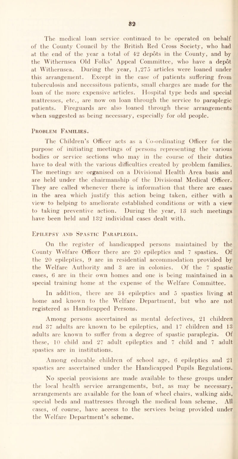 The medical loan service continued to be operated on behalf of the County Council by the British Red Cross Society, who had at the end of the year a total of 42 depots in the County, and by the Withernsea Old Folks’ Appeal Committee, who have a depot at Withernsea. During the year, 1,275 articles were loaned under this arrangement. Except in the case of patients suffering from tuberculosis and necessitous patients, small charges are made for the loan of the more expensive articles. Hospital type beds and special mattresses, etc., are now on loan through the service to paraplegic patients. Fireguards are also loaned through these arrangements when suggested as being necessary, especially for old people. Problem Families. Fhe Children's Officer acts as a Co-ordinating Officer for the purpose of initiating meetings of persons representing the various bodies or service sections who may in the course of their duties have to deal with the various difficulties created by problem families. I'he meetings are organised on a Divisional Health Area basis and are held under the chairmanship of the Divisional Medical Officer. They are called whenever there is information that there are cases in the area which justify this action being taken, either with a view to helping to ameliorate established conditions or with a view to taking preventive action. During the year, 13 such meetings have been held and 132 individual cases dealt with. Epilepsy and Spastic Paraplegia. On the register of handicapped persons maintained by the County Welfare Officer there are 20 epileptics and 7 spastics. Of the 20 epileptics, 9 are in residential accommodation provided by the Welfare Authority and 3 are in colonies. Of the 7 spastic cases, 6 are in their own homes and one is being maintained in a special training home at the expense of the Welfare Committee. In addition, there are 34 epileptics and 5 spastics living at home and known to the Welfare Department, but who are not registered as Handicapped Persons. Among persons ascertained as mental defectives, 21 children and 37 adults are known to be epileptics, and 17 children and 13 adults are known to suffer from a degree of spastic paraplegia. Of these, 10 child and 27 adult epileptics and 7 child and 7 adult spastics are in institutions. Among educable children of school age, 6 epileptics and 21 spastics are ascertained under the Handicapped Pupils Regulations. No special provisions are made available to these groups under the local health service arrangements, but, as may be necessary, arrangements are available for the loan of wheel chairs, walking aids, special beds and mattresses through the medical loan scheme. All cases, of course, have access to the services being provided under the Welfare Department’s scheme.