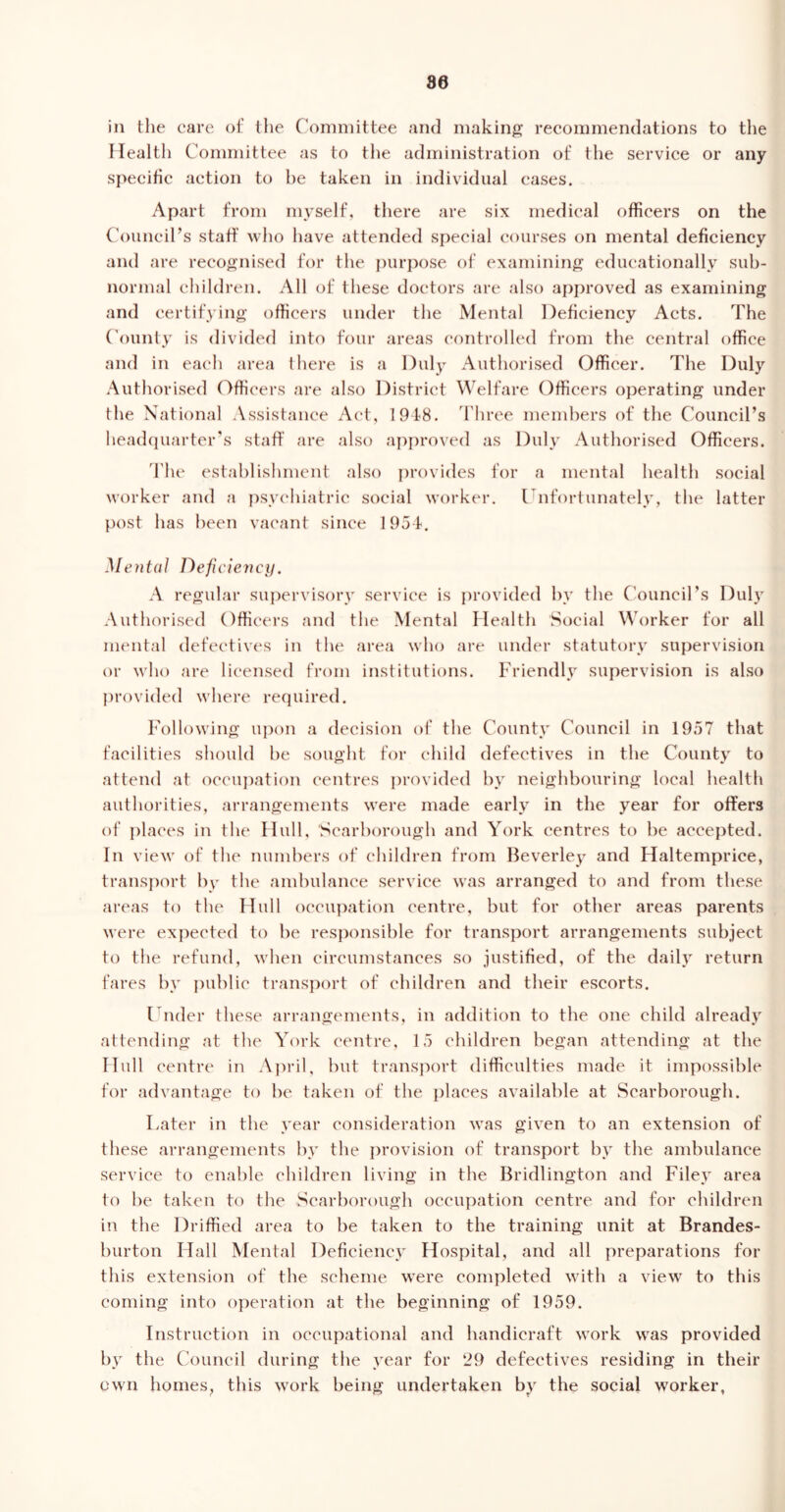 80 in the care of the Committee and making recommendations to the Health Committee as to the administration of the service or any specific action to he taken in individual cases. Apart from myself, there are six medical officers on the Council’s staff who have attended special courses on mental deficiency and are recognised for the purpose of examining educationally sub- normal children. All of these doctors are also approved as examining and certifying officers under the Mental Deficiency Acts. The County is divided into four areas controlled from the central office and in each area there is a Duly Authorised Officer. The Duly Authorised Officers are also District Welfare Officers operating under the National Assistance Act, 1948. Three members of the Council’s headquarter's staff are also approved as Duly Authorised Officers. The establishment also provides for a mental health social worker and a psychiatric social worker. Unfortunately, the latter post has been vacant since 1954. Mental Deficiency. A regular supervisory service is provided by the Council’s Duly Authorised Officers and the Mental Health Social Worker for all mental defectives in the area who are under statutory supervision or who are licensed from institutions. Friendly supervision is also provided where required. Following upon a decision of the County Council in 1957 that facilities should be sought for child defectives in the County to attend at occupation centres provided by neighbouring local health authorities, arrangements were made early in the year for offers of places in the Hull, Scarborough and York centres to be accepted. In view of the numbers of children from Beverley and Haltemprice, transport by the ambulance service was arranged to and from these areas to the Hull occupation centre, but for other areas parents were expected to be responsible for transport arrangements subject to the refund, when circumstances so justified, of the daily return fares by public transport of children and their escorts. Under these arrangements, in addition to the one child already attending at the York centre, 15 children began attending at the Hull centre in April, but transport difficulties made it impossible for advantage to be taken of the places available at Scarborough. Later in the year consideration was given to an extension of these arrangements by the provision of transport by the ambulance service to enable children living in the Bridlington and Filey area to he taken to the Scarborough occupation centre and for children in the Driffied area to be taken to the training unit at Brandes- burton Hall Mental Deficiency Hospital, and all preparations for this extension of the scheme were completed with a view to this coming into operation at the beginning of 1959. Instruction in occupational and handicraft work was provided by the Council during the year for 29 defectives residing in their own homes, this work being undertaken by the social worker,