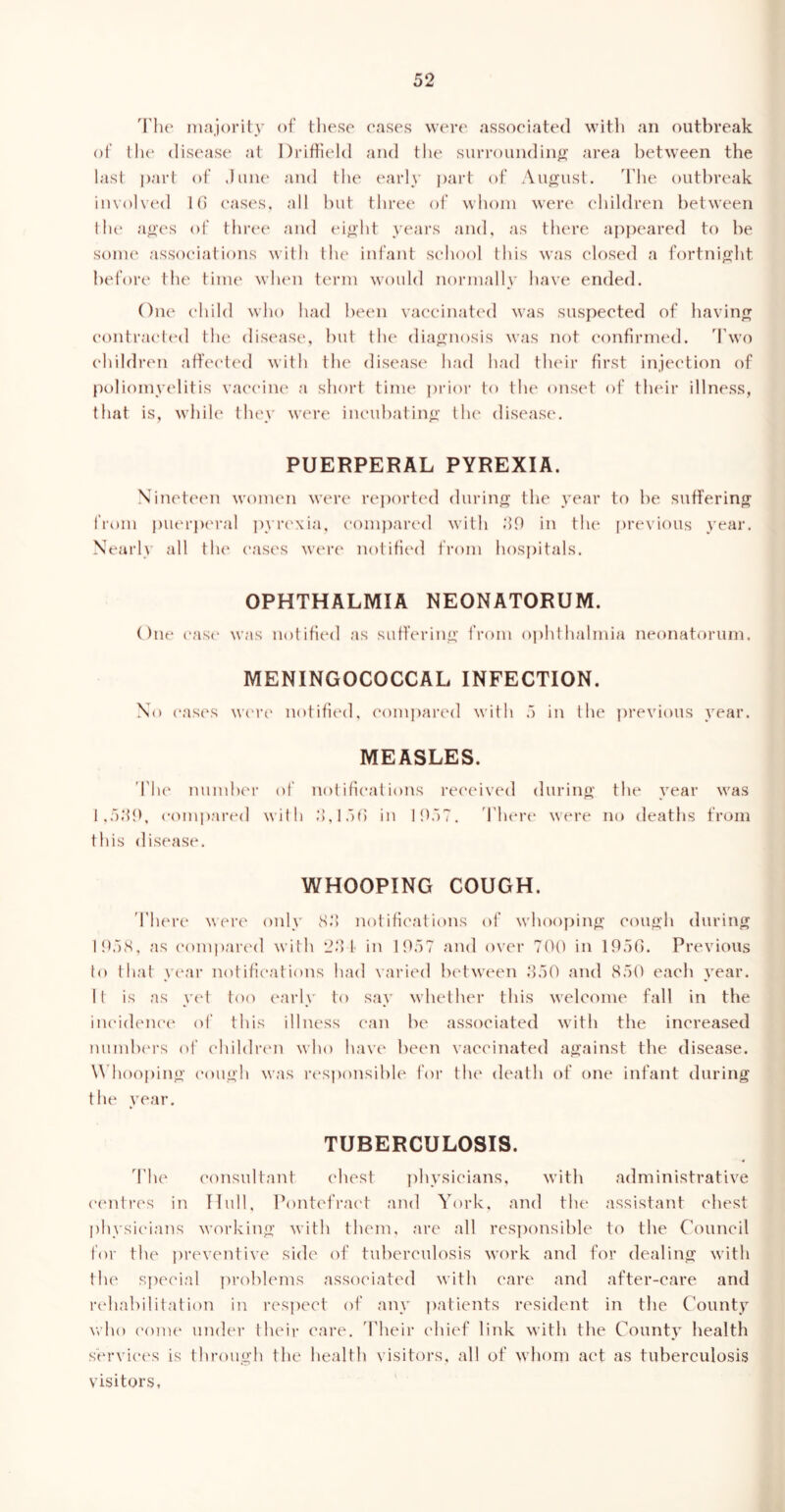 The majority of these cases were associated with an outbreak of the disease at Driffield and the surrounding area between the last part of June and the early part of August. The outbreak involved 16 cases, all but three of whom were children between the ages of three and eight years and, as there appeared to be some associations with the infant school this was closed a fortnight before the time when term would normally have ended. One child who had been vaccinated was suspected of having contracted the disease, but the diagnosis was not confirmed. Two children affected with the disease had had their first injection of poliomyelitis vaccine a short time prior to the onset of their illness, that is, while they were incubating the disease. PUERPERAL PYREXIA. Nineteen women were reported during the year to be suffering from puerperal pyrexia, compared with 69 in the previous year. Nearly all the cases were notified from hospitals. OPHTHALMIA NEONATORUM. One ease was notified as suffering from ophthalmia neonatorum. MENINGOCOCCAL INFECTION. No eases were notified, compared with 5 in the previous year. MEASLES. The number of notifications received during the year was 1,539, compared with 3,156 in 1957. 1'here were no deaths from this disease. WHOOPING COUGH. There were only 83 notifications of whooping cough during 1958, as compared with 23 t in 1957 and over 700 in 1956. Previous to that year notifications had varied between 350 and 850 each year. It is as yet too early to say whether this welcome fall in the incidence of this illness can be associated with the increased numbers of children who have been vaccinated against the disease. Whooping cough was responsible for the death of one infant during the year. TUBERCULOSIS. The consultant chest physicians, with administrative centres in Hull, Pontefract and York, and the assistant chest physicians working with them, are all responsible to the Council for the preventive side of tuberculosis work and for dealing with the special problems associated with care and after-care and rehabilitation in respect of any patients resident in the County who come under their care. Their chief link with the County health services is through the health visitors, all of whom act as tuberculosis visitors.