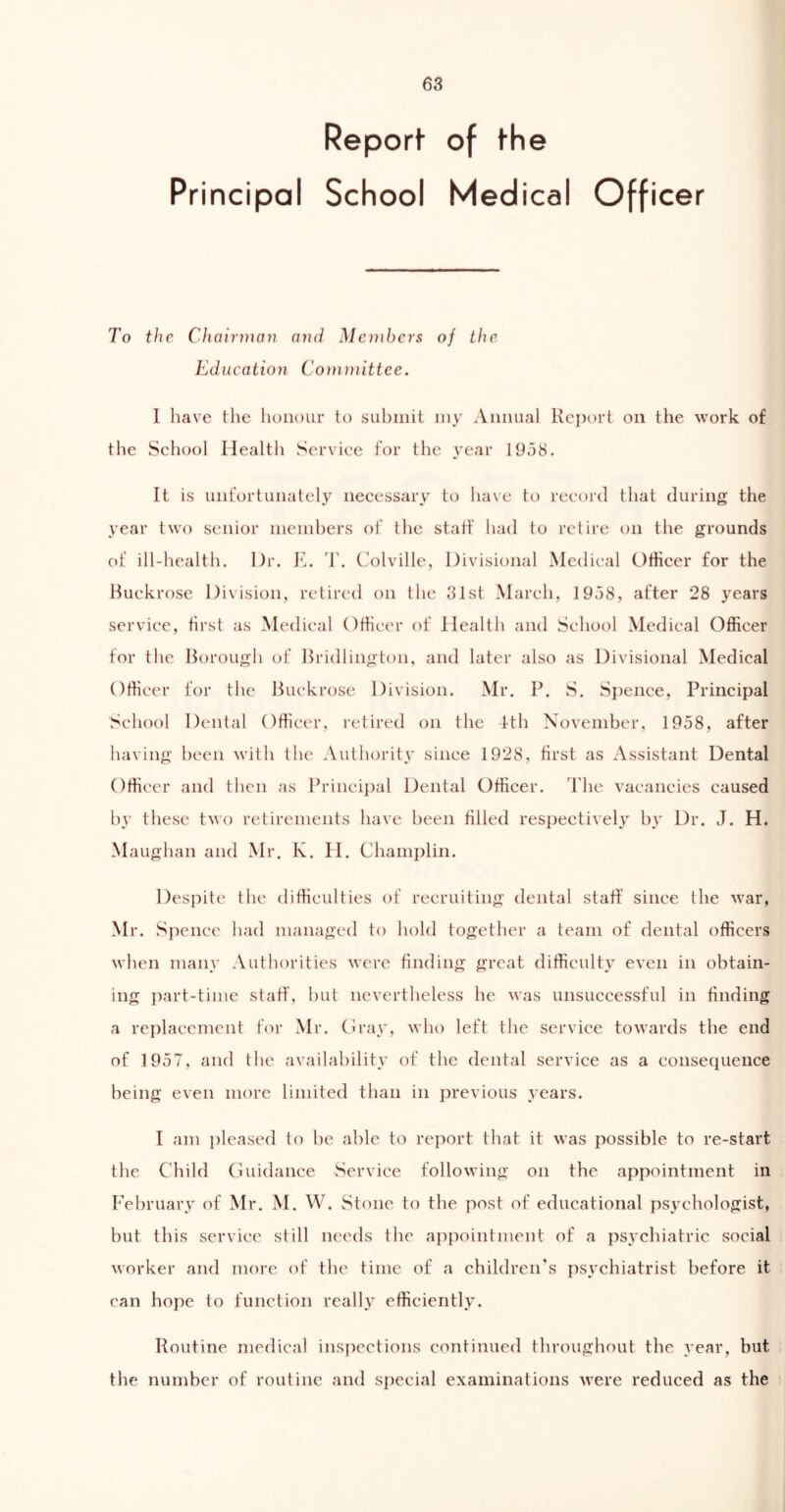 Report- of the Principal School Medical Officer To the Chairman and Members of the Education Committee. I have the honour to submit my Annual Report on the work of the School Health Service for the year 1958. It is unfortunately necessary to have to record that during the year two senior members of the staff had to retire on the grounds of ill-health. Ur. E. T. Colville, Divisional Medical Officer for the Buekrose Division, retired on the 31st March, 1958, after 28 years service, first as Medical Officer of Health and School Medical Officer for the Borough of Bridlington, and later also as Divisional Medical Officer for the Buekrose Division. Mr. P. S. Spence, Principal School Dental Officer, retired on the 4th November, 1958, after having been with the Authority since 1928, first as Assistant Dental Officer and then as Principal Dental Officer. The vacancies caused by these two retirements have been filled respectively by Dr. J. H. Maughan and Mr. K. II. Champlin. Despite the difficulties of recruiting dental staff since the war, Mr. Sj aence had managed to hold together a team of dental officers when many Authorities were finding great difficulty even in obtain- ing part-time staff, but nevertheless he was unsuccessful in finding a replacement for Mr. Gray, who left the service towards the end of 1957, and the availability of the dental service as a consequence being even more limited than in previous years. I am pleased to be able to report that it was possible to re-start the Child Guidance Service following on the appointment in February of Mr. M. W. Stone to the post of educational psychologist, but this service still needs the appointment of a psychiatric social worker and more of the time of a children's psychiatrist before it can hope to function really efficiently. Routine medical inspections continued throughout the year, but the number of routine and special examinations were reduced as the