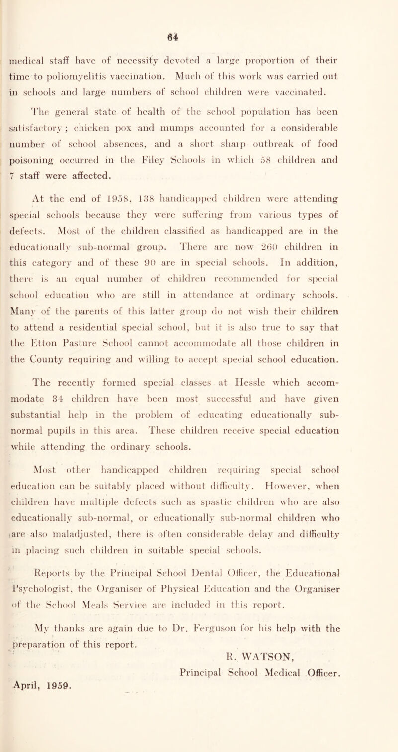 medical staff have of necessity devoted a large proportion of their time to poliomyelitis vaccination. Much of this work was carried out in schools and large numbers of school children were vaccinated. The general state of health of the school population has been satisfactory ; chicken pox and mumps accounted for a considerable number of school absences, and a short sharp outbreak of food poisoning occurred in the Filey Schools in which 58 children and 7 staff were affected. At the end of 1958, 188 handicapped children were attending special schools because they were suffering from various types of defects. Most of the children classified as handicapped are in the educationally sub-normal group. There are now 2b() children in this category and of these 90 are in special schools. In addition, there is an equal number of children recommended for special school education who are still in attendance at ordinary schools. Many of the parents of this latter group do not wish their children to attend a residential special school, but it is also true to say that the Etton Pasture School cannot accommodate all those children in the County requiring and willing to accept special school education. The recently formed special classes at Hessle which accom- modate 34 children have been most successful and have given substantial help in the problem of educating educationally sub- normal pupils in this area. These children receive special education while attending the ordinary schools. Most other handicapped children requiring special school education can be suitably placed without difficulty. However, when children have multiple defects such as spastic children who are also educationally' sub-normal, or educationally sub-normal children who iare also maladjusted, there is often considerable delay and difficulty in placing such children in suitable special schools. Reports by the Principal School Dental Officer, the Educational Psychologist, the Organiser of Physical Education and the Organiser of the School Meals Service are included in this report. My thanks are again due to Dr. Ferguson for his help with the preparation of this report. R. WATSON, Principal School Medical Officer. April, 1959.