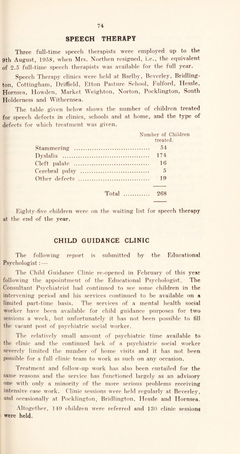 SPEECH THERAPY Three full-time speech therapists were employed up to the 9th August, 1958, when Mrs. Northen resigned, i.e., the equivalent of 2.5 full-time speech therapists was available for the full year. Speech Therapy clinics were held at Barlby, Beverley, Bridling- ton, Cottingham, Driffield, Etton Pasture School, Fulford, Hessle, Hornsea, Howden, Market Weighton, Norton, Pocklington, South Holderness and Withernsea. The table given below shows the number of children treated for speech defects in clinics, schools and at home, and the type of defects for which treatment was given. Stammering . Dyslalia Cleft palate Cerebral palsy Other defects Number of Children treated. 54 174 16 5 19 Total 208 Eighty-five children were on the waiting list for speech therapy at the end of the year. CHILD GUIDANCE CLINIC The following report is submitted by the Educational Psychologist : — The Child Guidance Clinic re-opened in February of this year following the appointment of the Educational Psychologist. The Consultant Psychiatrist had continued to see some children in the intervening period and his services continued to be available on a limited part-time basis. The services of a mental health social worker have been available for child guidance purposes for two sessions a week, but unfortunately it has not been possible to fill the vacant post of psychiatric social worker. The relatively small amount of psychiatric time available to the clinic and the continued lack of a psychiatric social worker severely limited the number of home visits and it has not been possible for a full clinic team to work as such on any occasion. Treatment and follow-up work has also been curtailed for the same reasons and the service has functioned largely as an advisory one with only a minority of the more serious problems receiving intensive case work. Clinic sessions were held regularly at Beverley, and occasionally at Pocklington, Bridlington, Hessle and Hornsea. Altogether, 149 children were referred and 130 clinic sessions were held.