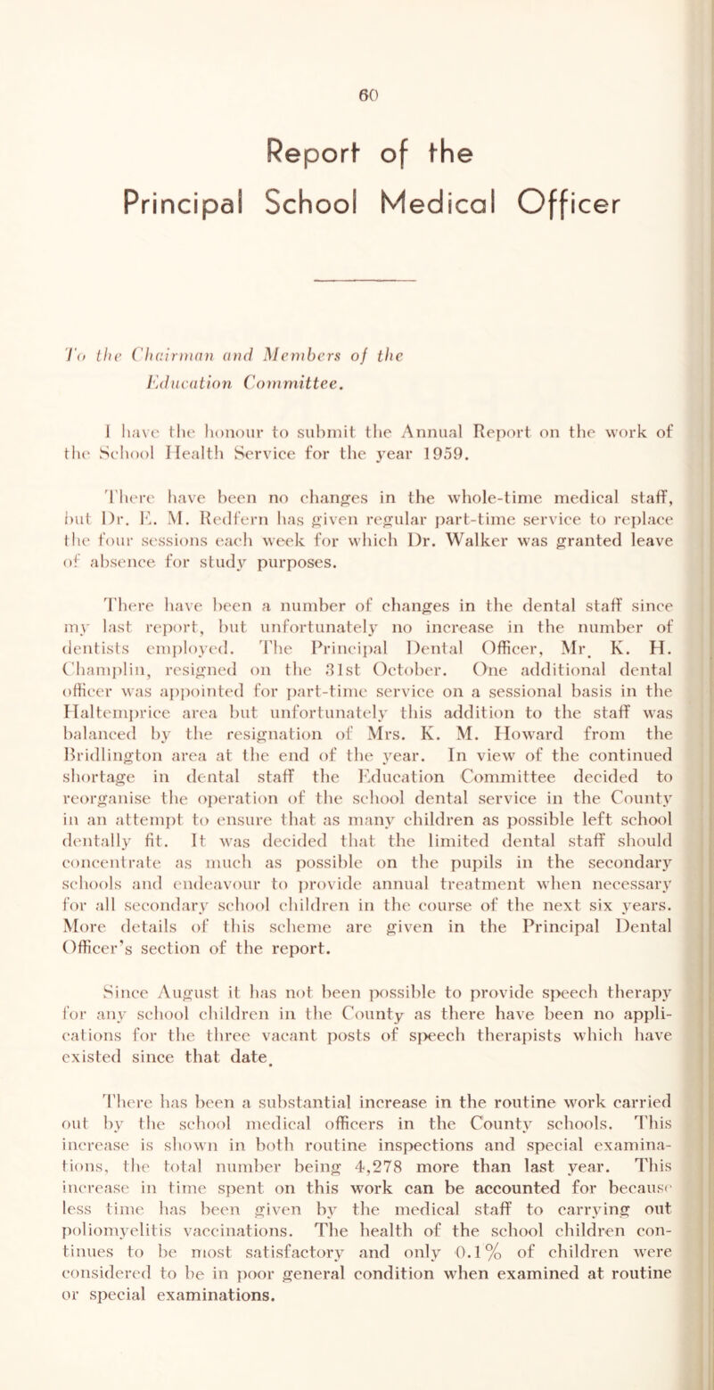 Principal Report- of the School Medical Officer T(p ihc (liair)tinn and Menibcrs of the l](iucation Committee. 1 lia\e the honour to suhinit the Annual Report on the work of the Seliool Health Service for the year 1959. There have been no ehanjjes in the whole-time medical staff, hut Dr. 10 M. Redfern has ^^iven refjular part-time service to replace the four sessions each week for which Dr. Walker was g:ranted leave of absence for study purposes. There have been a number of chancres in the dental staff since my last report, hut unfortunately no increase in the number of dentists emi)Ioyed. The Principal Dental Officer, Mi\ K. H. ('hamplin, resigned on the 31st October. One additional dental officer was appointed for part-time service on a sessional basis in the Haltempriee area but unfortunately this addition to the staff was balanced by the resignation of Mrs. K. M. Howard from the Bridlington area at the end of the year. In view of the continued shortage in dental staff the Iklucation Committee decided to reorganise the oj)eration of the school dental service in the Count} in an attempt to ensure that as many children as possible left school dentally fit. It was decided that the limited dental staff should concentrate as much as possible on the pupils in the secondary schools and endeavour to ])rovide annual treatment when necessary for all secondary school children in the course of the next six years. More details of this scheme are given in the Principal Dental Officer’s section of the report. Since August it has not been possible to provide speech therapy for any school children in the County as there have been no appli- cations for tbe three vacant posts of si>eech therapists which have existed since that date • d'here has been a substantial increase in the routine work carried out by the school medical officers in tbe County schools. This increase is shown in both routine inspections and special examina- tions, the total number being 4,278 more than last year. This increase in time spent on this work can be accounted for because less time has been given by the medical staff to carrying out poliomyelitis vaccinations. The health of the school children con- tinues to be most satisfactory and only 0.1% of children were considered to be in poor general condition when examined at routine or special examinations.