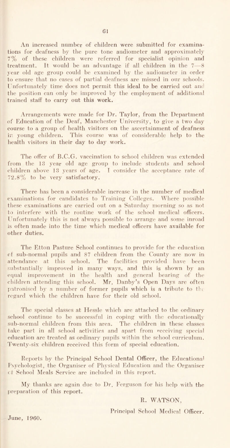 An increased number of children were submitted for examina- tions for deafness by the pure tone audiometer and api)roximately 7% of these children were referred for speeialist opinion and treatment. It would be an advantage if all children in the 7—8 year old age grouj) could be examined by the audiometer in order to ensure that no cases of partial deafness are missed in our schools. I nfortunately time does not permit this ideal to be carried out and tlie position can only be improved by the employment of additional trained staff to carry out this work. Arrangements were made for Dr. Taylor, from the Department of Education of the Deaf, Manchester University, to give a two day course to a group of health visitors on the ascertainment of deafness in young children. This course was of considerable help to the health visitors in their day to day work. The offer of B.C.G. vaccination to school children was extended from the 18 year old age group to include students and school children above 18 years of age. 1 consider the acceptance rate of 72.8% to he very satisfactory. There has been a considerable increase in the number of medical examinations for candidates to Training Colleges. Where possible tiiese examinations are carried out on a Saturday morning so as not to interfere with the routine wxu’k of the school medical officers. Unfortunately this is not ahvays possible to arrange and some inroad is often made into the time which medical officers have available for other duties. The Etton Pasture School continues to provide for the education cf sub-normal pupils and 87 children from the County are now in attendance at this school. The facilities provided have been substantially improved in many ways, and this is shown by an equal improvement in the health and general hearing of the children attending this school. Mr. Danby’s Open Days are often patronised by a number of former pupils which is a tribute to tla regard which the children have for their old school. The special classes at Elessle wdiieh are attached to the ordinary school continue to he successful in coping with the educationally sub-normal children from this area. The ehildren in these classes take part in all school activities and apart from receiving special education are treated as ordinary pupils within the school curriculum. Twenty-six children received this form of special education. Reports by the Principal School Dental Officer, the Educational Psychologist, the Organiser of Physical Education and the Organiser rt School Meals Service are included in this reixu't. My thanks are again due to Dr. Ferguson for his help with the pre])aral:ion of this report. R. WATSON, Principal School Medical Officer. June, 1960.
