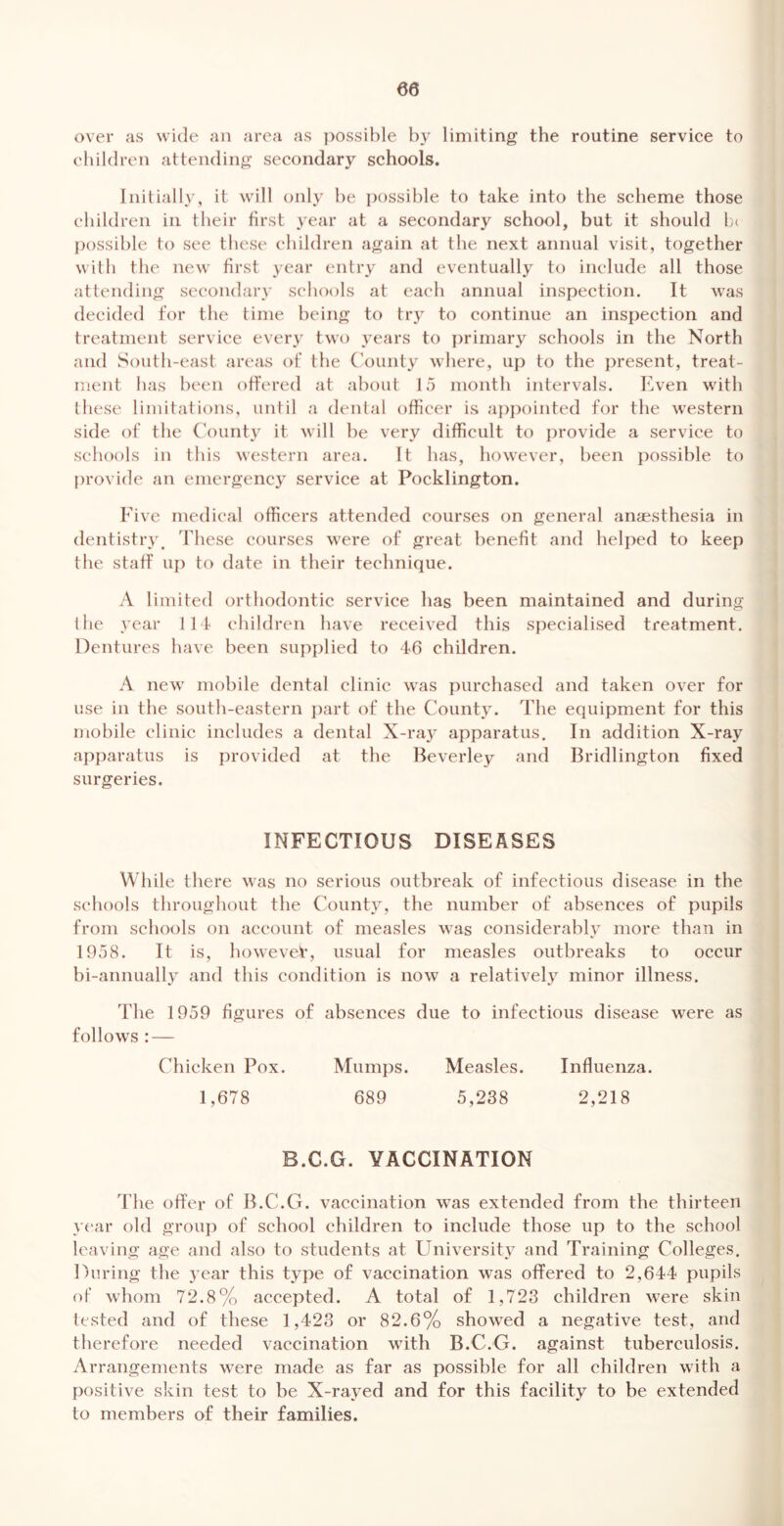 over as wide an area as ])0ssible b} limiting the routine service to children attending secondary schools. Initially, it will only be i)ossible to take into the scheme those children in their first year at a secondary school, but it should lx possible to see these children again at the next annual visit, together with the new first year entry and eventually to include all those attending secondary schools at each annual inspection. It was decided for the time being to try to continue an inspection and treatment service every two years to primary schools in the North and South-east areas of the ('ounty where, up to the present, treat- ment lias been offered at about 15 month intervals. Even with these limitations, until a dental officer is appointed for the western side of the (\>unty it will be very difficult to provide a service to schools in this western area. It has, however, been possible to jirovide an emergency service at Pocklington. Five medical officers attended courses on general aniesthesia in dentistry. These courses were of great benefit and helped to keep the staff up to date in their technique. A limited orthodontic service has been maintained and during ilie ,vear lit children have received this specialised treatment. Dentures have been supplied to W children. A new mobile dental clinic was purchased and taken over for use in the south-eastern jiart of the County. The equipment for this mobile clinic includes a dental X-ray apparatus. In addition X-ray ai)paratus is provided at the Beverley and Bridlington fixed surgeries. INFECTIOUS DISEASES While there was no serious outbreak of infectious disease in the schools throughout the County, the number of absences of pupils from schools on account of measles was considerably more than in 1958. It is, bowevei’, usual for measles outbreaks to occur bi-annually and this condition is now a relatively minor illness. The 1959 figures of absences due to infectious disease were as follows : — Chicken Pox. Mumps. Measles. Influenza. 1,678 689 5,238 2,218 B.C.G. VACCINATION The offer of B.C.G. vaccination was extended from the thirteen yt'ar old group of school children to include those up to the school leaving age and also to students at University and Training Colleges. During the year this type of vaccination was offered to 2,644 pupils of whom 72.8% accepted. A total of 1,723 children were skin tested and of these 1,423 or 82.6% showed a negative test, and therefore needed vaccination with B.C.G. against tuberculosis. Arrangements were made as far as possible for all children with a positive skin test to be X-rayed and for this facility to be extended to members of their families.