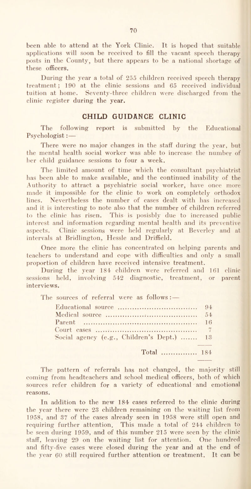 been <able to attend at the York Clinie. Tt is hoped that suitable applications will soon be received to fill the vacant speech therapy posts in the County, but there api)ears to be a national shortage of these officers. During the year a total of 255 children received speech therapy treatment; 190 at the clinic sessions and 65 received individual tuition at home. Seventy-three children were discharged from the clinic register during the year. CHILD GUIDANCE CLINIC The following report is submitted by the Educational Psychologist: — There were no major changes in the staff during the year, but the mental health social worker was able to increase the number of her child guidance sessions to four a week. The limited amount of time which the consultant psychiatrist has been able to make available, and the continued inability of the Authority to attract a psychiatric social worker, have once more made it imi)ossible for the clinic to work on completely orthodox lines. Nevertheless the number of cases dealt with has increased and it is interesting to note also that the number of children referred lo the clinie has risen, d'his is i)osisbly due to increased public interest and information regarding mental health and its preventive aspects. Clinie sessions were held regularly at lieverley and at intervals at Ihudlington, flessle and Driffield. Once more the clinic has concentrated on helping parents and teachers to understand and cope with difficulties and only a small proportion of children have received intensive treatment. During the year 181 children were referred and 161 clinic sessions held, involving 542 diagnostic, treatment, or parent interviews. The sources of referral were as follows : — lulucational source 94 Medical source 54 Parent 16 Court cases 7 Social agency (e.g.. Children’s Dept.) 13 Total 184 The pattern of referrals has not changed, the majority still coming from headteachers and school medical officers, both of which sources refer children for a variety of educational and emotional reasons. In addition to the new 184 cases referred to the clinic during the year there were 23 children remaining on the waiting list from 1958, and 37 of the cases already seen in 1958 were still open and requiring further attention. This made a total of 244 children to be seen during 1959, and of this number 215 were seen by the clinic staff, leaving 29 on the waiting list for attention. One hundred and fifty-five cases were closed during the year and at the end of the year 60 still required further attention or treatment. It can be