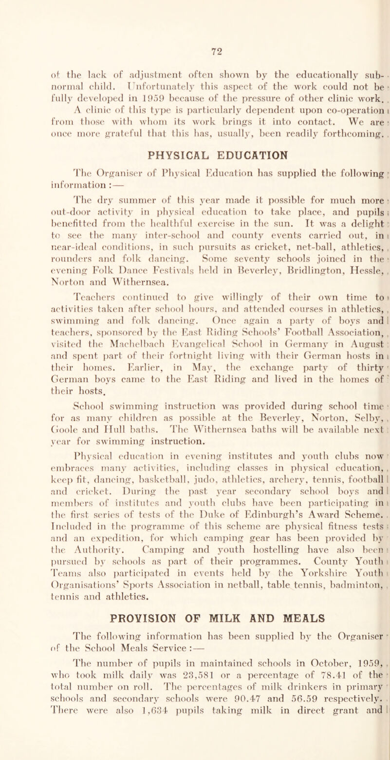 ol; the lack of adjustment often shown by the educationally sub- • normal child. I hifortunately this aspect of the work could not be* fully developed in 1959 because of the pressure of other clinic work. . A elinie of this type is particularly dependent upon co-operation i from those with whom its work brin^^s it into contact. We are • once more ^^•rateful that this has, usually, been readily forthcoming. . PHYSICAL EDUCATION d’he Organis(‘r of Physical hklucation has supplied the following • information : — ddie dry summer of this year made it possible for much more * out-door activity in ])hysical education to take place, and pupils • benefitted from the healthful exercise in the sun. It was a delight’ to see the many inter-school and county events carried out, in i near-ideal conditions, in such pursuits as cricket, net-ball, athletics, . rounders and folk dancing. Some seventy schools joined in the * evening Polk Dance Festivals held in Peverley, Bridlington, Hessle, , Norton and Withernsea. d’eachers continued to give willingly of their own time to» activities taken after school hours, and attended courses in athletics, , sM’imniing and folk dancing. Once again a party of boys and I teachers, sponsored bv the Ivast Biding Schools’ Football Association, . visited the Machelbach F.vangelical School in Germany in August and spent j)art of their fortnight living with their German hosts in i their homes. F.arlier, in May, the exchange party of thirty German boys came to the Fast Riding and lived in the homes of ' their hosts. School swimming instruction was provided during school time for as many children as ])ossible at the Beverley, Norton, Selby, . Goole and Hull baths, d'he Withernsea baths will be available next y(‘ar for swimming instruction. Phvsical education in evening institutes and youth clubs now end)races many ac'tivities, including classes in physical education, , ki'(*i) fit, daiu'ing, basketball, judo, athletics, areherv, tennis, football 1 and cricket. During the past year secondary school boys and 1 memb(*rs of institutes and youth clubs have been participating in i the first s('ries of tests of the Duke of Edinburgh’s Award Scheme. Included in the iirogramme of this scheme are physical fitness tests and an expedition, for which camping gear has been provided by the Authority. Camping and youth hostelling have also been pui’sued by schools as ])art of their programmes. County Youth Teams also jiarticijiated in events held by^ the Yorkshire Youth Organisations' S])orts Association in netball, table tennis, badminton, tennis and athletics. PROVISION OF MILK AND MEALS T1 le following information has been supplied by the Organiser • of the School Meals Service : — The number of pupils in maintained schools in October, 1959, . who took milk daily was 28,581 or a percentage of 78.41 of the total number on roll. The ])ereentages of milk drinkers in primary schools and secondary schools were 90.47 and 56.59 respectively. There were also 1,634 pupils taking milk in direct grant and 1
