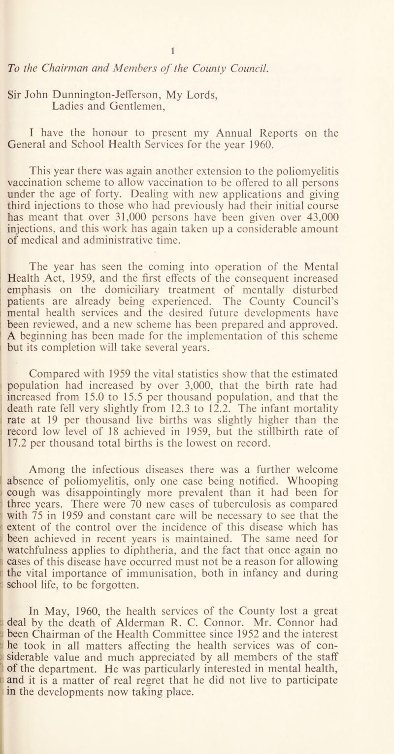 To the Chairman and Members of the County Council. Sir John Dunnington-Jefferson, My Lords, Ladies and Gentlemen, I have the honour to present my Annual Reports on the General and School Health Services for the year 1960. This year there was again another extension to the poliomyelitis vaccination scheme to allow vaccination to be offered to all persons under the age of forty. Dealing with new applications and giving third injections to those who had previously had their initial course has meant that over 31,000 persons have been given over 43,000 injections, and this work has again taken up a considerable amount of medical and administrative time. The year has seen the coming into operation of the Mental Health Act, 1959, and the first effects of the consequent increased emphasis on the domiciliary treatment of mentally disturbed patients are already being experienced. The County Council’s mental health services and the desired future developments have been reviewed, and a new scheme has been prepared and approved. A beginning has been made for the implementation of this scheme but its completion will take several years. Compared with 1959 the vital statistics show that the estimated population had increased by over 3,000, that the birth rate had increased from 15.0 to 15.5 per thousand population, and that the death rate fell very slightly from 12.3 to 12.2. The infant mortality rate at 19 per thousand live births was slightly higher than the record low level of 18 achieved in 1959, but the stillbirth rate of 17.2 per thousand total births is the lowest on record. Among the infectious diseases there was a further welcome absence of poliomyelitis, only one case being notified. Whooping cough was disappointingly more prevalent than it had been for three years. There were 70 new cases of tuberculosis as compared with 75 in 1959 and constant care will be necessary to see that the extent of the control over the incidence of this disease which has been achieved in recent years is maintained. The same need for watchfulness applies to diphtheria, and the fact that once again no cases of this disease have occurred must not be a reason for allowing the vital importance of immunisation, both in infancy and during school life, to be forgotten. In May, 1960, the health services of the County lost a great deal by the death of Alderman R. C. Connor. Mr. Connor had been Chairman of the Health Committee since 1952 and the interest he took in all matters affecting the health services was of con- siderable value and much appreciated by all members of the staff of the department. He was particularly interested in mental health, and it is a matter of real regret that he did not live to participate in the developments now taking place.