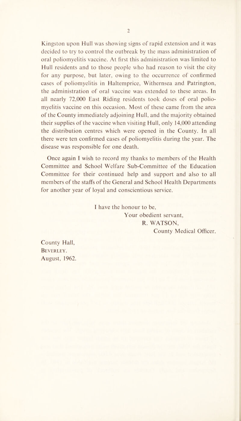 Kingston upon Hull was showing signs of rapid extension and it was decided to try to control the outbreak by the mass administration of oral poliomyelitis vaccine. At first this administration was limited to Hull residents and to those people who had reason to visit the city for any purpose, but later, owing to the occurrence of confirmed cases of poliomyelitis in Haltemprice, Withernsea and Patrington, the administration of oral vaccine was extended to these areas. In all nearly 72,000 East Riding residents took doses of oral polio- myelitis vaccine on this occasion. Most of these came from the area of the County immediately adjoining Hull, and the majority obtained their supplies of the vaccine when visiting Hull, only 14,000 attending the distribution centres which were opened in the County. In all there were ten confirmed cases of poliomyelitis during the year. The disease was responsible for one death. Once again I wish to record my thanks to members of the Health Committee and School Welfare Sub-Committee of the Education Committee for their continued help and support and also to all members of the staffs of the General and School Health Departments for another year of loyal and conscientious service. I have the honour to be. Your obedient servant, R. WATSON, County Medical Officer. County Hall, Beverley. August, 1962.