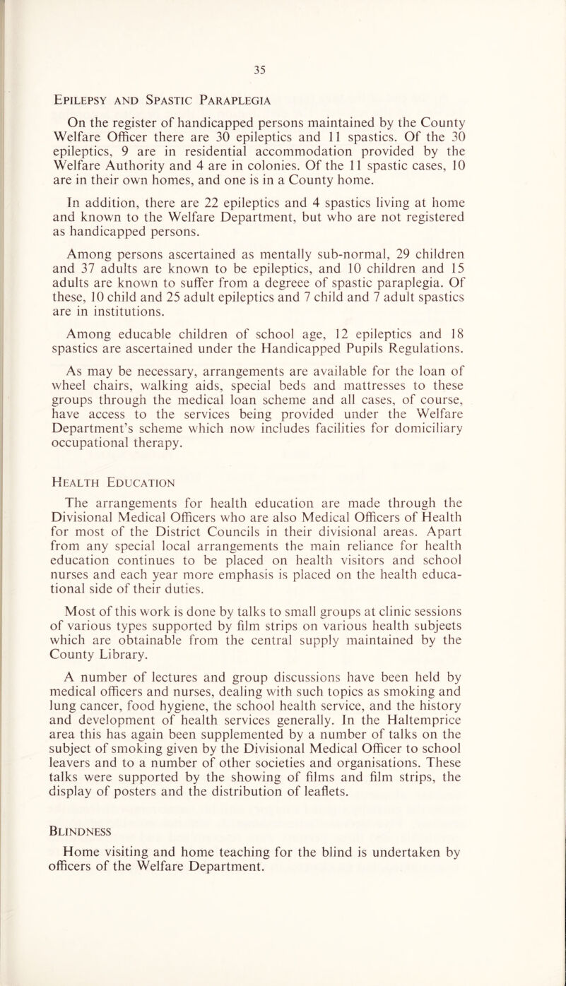 Epilepsy and Spastic Paraplegia On the register of handicapped persons maintained by the County Welfare Officer there are 30 epileptics and 11 spastics. Of the 30 epileptics, 9 are in residential accommodation provided by the Welfare Authority and 4 are in colonies. Of the 11 spastic cases, 10 are in their own homes, and one is in a County home. In addition, there are 22 epileptics and 4 spastics living at home and known to the Welfare Department, but who are not registered as handicapped persons. Among persons ascertained as mentally sub-normal, 29 children and 37 adults are known to be epileptics, and 10 children and 15 adults are known to suffer from a degreee of spastic paraplegia. Of these, 10 child and 25 adult epileptics and 7 child and 7 adult spastics are in institutions. Among educable children of school age, 12 epileptics and 18 spastics are ascertained under the Handicapped Pupils Regulations. As may be necessary, arrangements are available for the loan of wheel chairs, walking aids, special beds and mattresses to these groups through the medical loan scheme and all cases, of course, have access to the services being provided under the Welfare Department’s scheme which now includes facilities for domiciliary occupational therapy. Health Education The arrangements for health education are made through the Divisional Medical Officers who are also Medical Officers of Health for most of the District Councils in their divisional areas. Apart from any special local arrangements the main reliance for health education continues to be placed on health visitors and school nurses and each year more emphasis is placed on the health educa- tional side of their duties. Most of this work is done by talks to small groups at clinic sessions of various types supported by film strips on various health subjects which are obtainable from the central supply maintained by the County Library. A number of lectures and group discussions have been held by medical officers and nurses, dealing with such topics as smoking and lung cancer, food hygiene, the school health service, and the history and development of health services generally. In the Haltemprice area this has again been supplemented by a number of talks on the subject of smoking given by the Divisional Medical Officer to school leavers and to a number of other societies and organisations. These talks were supported by the showing of films and film strips, the display of posters and the distribution of leaflets. Blindness Home visiting and home teaching for the blind is undertaken by officers of the Welfare Department.