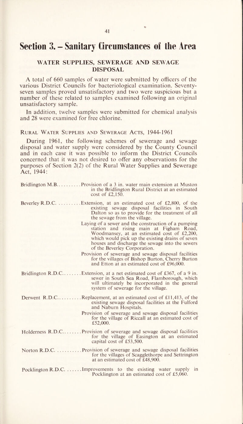 Section 3. - Sanitary Qrcnmstances of the Area WATER SUPPLIES, SEWERAGE AND SEWAGE DISPOSAL A total of 660 samples of water were submitted by officers of the various District Councils for bacteriological examination. Seventy- seven samples proved unsatisfactory and two were suspicious but a number of these related to samples examined following an original unsatisfactory sample. In addition, twelve samples were submitted for chemical analysis and 28 were examined for free chlorine. Rural Water Supplies and Sewerage Acts, 1944-1961 During 1961, the following schemes of sewerage and sewage disposal and water supply were considered by the County Council and in each case it was possible to inform the District Councils concerned that it was not desired to offer any observations for the purposes of Section 2(2) of the Rural Water Supplies and Sewerage Act, 1944: Bridlington M.B Provision of a 3 in. water main extension at Muston in the Bridlington Rural District at an estimated cost of £2,150. Beverley R.D.C Extension, at an estimated cost of £2,800, of the existing sewage disposal facilities in South Dalton so as to provide for the treatment of all the sewage from the village. Laying of a sewer and the construction of a pumping station and rising main at Figham Road, Woodmansey, at an estimated cost of £2,200, which would pick up the existing drains of seven houses and discharge the sewage into the sewers of the Beverley Corporation. Provision of sewerage and sewage disposal facilities for the villages of Bishop Burton, Cherry Burton and Etton at an estimated cost of £96,000. Bridlington R.D.C Extension, at a net estimated cost of £367, of a 9 in. sewer in South Sea Road, Flamborough, which will ultimately be incorporated in the general system of sewerage for the village. Derwent R.D.C Replacement, at an estimated cost of £11,413, of the existing sewage disposal facilities at the Fulford and Naburn Hospitals. Provision of sewerage and sewage disposal facilities for the village of Riccall at an estimated cost of £52,000. Holderness R.D.C Provision of sewerage and sewage disposal facilities for the village of Easington at an estimated capital cost of £53,500. Norton R.D.C Provision of sewerage and sewage disposal facilities for the villages of Scagglethorpe and Settrington at an estimated cost of £48,900. Pocklington R.D.C Improvements to the existing water supply in Pocklington at an estimated cost of £5,060.