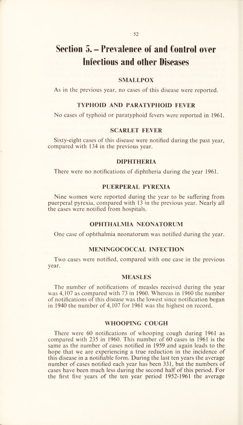 Section 5. - Prevalence of and Control over Infectious and other Diseases SMALLPOX As in the previous year, no cases of this disease were reported. TYPHOID AND PARATYPHOID FEVER No cases of typhoid or paratyphoid fevers were reported in 1961. SCARLET FEVER Sixty-eight cases of this disease were notified during the past year, compared with 134 in the previous year. DIPHTHERIA There were no notifications of diphtheria during the year 1961. PUERPERAL PYREXIA Nine women were reported during the year to be suffering from puerperal pyrexia, compared with 13 in the previous year. Nearly all the cases were notified from hospitals. OPHTHALMIA NEONATORUM One case of ophthalmia neonatorum was notified during the year. MENINGOCOCCAL INFECTION Two cases were notified, compared with one case in the previous year. MEASLES The number of notifications of measles received during the year was 4,107 as compared with 73 in 1960. Whereas in 1960 the number of notifications of this disease was the lowest since notification began in 1940 the number of 4,107 for 1961 was the highest on record. WHOOPING COUGH There were 60 notifications of whooping cough during 1961 as compared with 235 in 1960. This number of 60 cases in 1961 is the same as the number of cases notified in 1959 and again leads to the hope that we are experiencing a true reduction in the incidence of this disease in a notifiable form. During the last ten years the average number of cases notified each year has been 331, but the numbers of cases have been much less during the second half of this period. For the first five years of the ten year period 1952-1961 the average