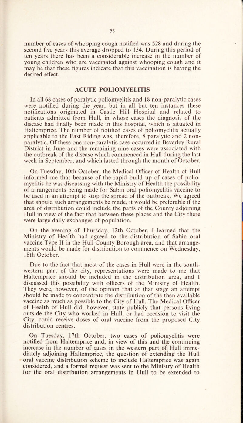 number of cases of whooping cough notified was 528 and during the second five years this average dropped to 134. During this period of ten years there has been a considerable increase in the number of young children who are vaccinated against whooping cough and it may be that these figures indicate that this vaccination is having the desired effect. ACUTE POLIOMYELITIS In all 68 cases of paralytic poliomyelitis and 18 non-paralytic cases were notified during the year, but in all but ten instances these notifications originated in Castle Hill Hospital and related to patients admitted from Hull, in whose cases the diagnosis of the disease had finally been made in this hospital, which is situated in Haltemprice. The number of notified cases of poliomyelitis actually applicable to the East Riding was, therefore, 8 paralytic and 2 non- paralytic. Of these one non-paralytic case occurred in Beverley Rural District in June and the remaining nine cases were associated with the outbreak of the disease which commenced in Hull during the last week in September, and which lasted through the month of October. On Tuesday, 10th October, the Medical Officer of Health of Hull informed me that because of the rapid build up of cases of polio- myelitis he was discussing with the Ministry of Health the possibility of arrangements being made for Sabin oral poliomyelitis vaccine to be used in an attempt to stop the spread of the outbreak. We agreed that should such arrangements be made, it would be preferable if the area of distribution could include the parts of the County adjoining Hull in view of the fact that between these places and the City there were large daily exchanges of population. On the evening of Thursday, 12th October, I learned that the Ministry of Health had agreed to the distribution of Sabin oral vaccine Type II in the Hull County Borough area, and that arrange- ments would be made for distribution to commence on Wednesday, 18th October. Due to the fact that most of the cases in Hull were in the south- western part of the city, representations were made to me that Haltemprice should be included in the distribution area, and I discussed this possibility with officers of the Ministry of Health. They were, however, of the opinion that at that stage an attempt should be made to concentrate the distribution of the then available vaccine as much as possible to the City of Hull. The Medical Officer of Health of Hull did, however, state publicly that persons living outside the City who worked in Hull, or had occasion to visit the City, could receive doses of oral vaccine from the proposed City distribution centres. On Tuesday, 17th October, two cases of poliomyelitis were notified from Haltemprice and, in view of this and the continuing increase in the number of cases in the western part of Hull imme- diately adjoining Haltemprice, the question of extending the Hull oral vaccine distribution scheme to include Haltemprice was again considered, and a formal request was sent to the Ministry of Health for the oral distribution arrangements in Hull to be extended to