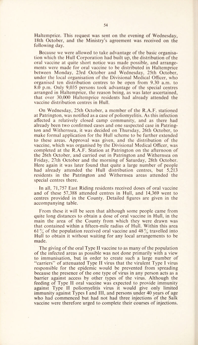 Haltemprice. This request was sent on the evening of Wednesday, 18th October, and the Ministry’s agreement was received on the following day. Because we were allowed to take advantage of the basic organisa- tion which the Hull Corporation had built up, the distribution of the oral vaccine at quite short notice was made possible, and arrange- ments were made for oral vaccine to be distributed in Haltemprice between Monday, 23rd October and Wednesday, 25th October, under the local organisation of the Divisional Medical Officer, who organised ten distribution centres to be open from 9.30 a.m. to 8.0 p.m. Only 9,035 persons took advantage of the special centres arranged in Haltemprice, the reason being, as was later ascertained, that over 30,000 Haltemprice residents had already attended the vaccine distribution centres in Hull. On Wednesday, 25th October, a member of the R.A.F. stationed at Patrington, was notified as a case of poliomyelitis. As this infection affected a relatively closed camp community, and as there had already been two confirmed cases and one suspected case in Patring- ton and Withernsea, it was decided on Thursday, 26th October, to make formal application for the Hull scheme to be further extended to these areas. Approval was given, and the distribution of the vaccine, which was organised by the Divisional Medical Officer, was completed at the R.A.F. Station at Patrington on the afternoon of the 26th October, and carried out in Patrington and Withernsea on Friday, 27th October and the morning of Saturday, 28th October. Here again it was later found that quite a large number of people had already attended the Hull distribution centres, but 5,213 residents in the Patrington and Withernsea areas attended the special centres there. In all, 71,757 East Riding residents received doses of oral vaccine and of these 57,388 attended centres in Hull, and 14,369 went to centres provided in the County. Detailed figures are given in the accompanying table. From these it will be seen that although some people came from quite long distances to obtain a dose of oral vaccine in Hull, in the main the area of the County from which they were drawn was that contained within a fifteen-mile radius of Hull. Within this area 61 % of the population received oral vaccine and 48% travelled into Hull to obtain it without waiting for any local arrangements to be made. The giving of the oral Type II vaccine to as many of the population of the infected areas as possible was not done primarily with a view to immunisation, but in order to create such a large number of “carriers” of attenuated Type II virus that the virulent Type I virus responsible for the epidemic would be prevented from spreading because the presence of the one type of virus in any person acts as a barrier against access by other types of the virus. Although the feeding of Type II oral vaccine was expected to provide immunity against Type II poliomyelitis virus it would give only limited immunity against Types I and III, and persons under 40 years of age who had commenced but had not had three injections of the Salk vaccine were therefore urged to complete their courses of injections.