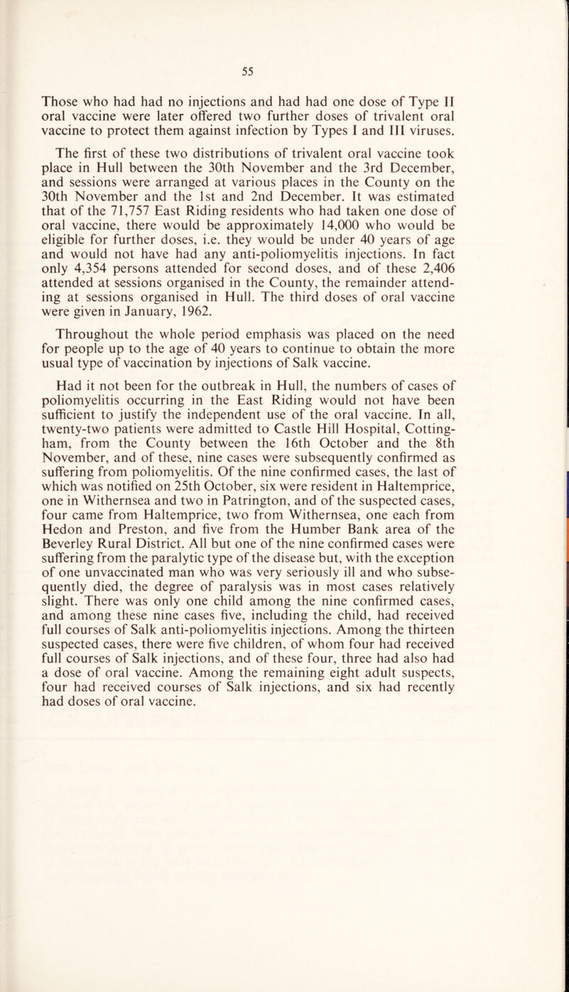 Those who had had no injections and had had one dose of Type II oral vaccine were later offered two further doses of trivalent oral vaccine to protect them against infection by Types I and 111 viruses. The first of these two distributions of trivalent oral vaccine took place in Hull between the 30th November and the 3rd December, and sessions were arranged at various places in the County on the 30th November and the 1st and 2nd December. It was estimated that of the 71,757 East Riding residents who had taken one dose of oral vaccine, there would be approximately 14,000 who would be eligible for further doses, i.e. they would be under 40 years of age and would not have had any anti-poliomyelitis injections. In fact only 4,354 persons attended for second doses, and of these 2,406 attended at sessions organised in the County, the remainder attend- ing at sessions organised in Hull. The third doses of oral vaccine were given in January, 1962. Throughout the whole period emphasis was placed on the need for people up to the age of 40 years to continue to obtain the more usual type of vaccination by injections of Salk vaccine. Had it not been for the outbreak in Hull, the numbers of cases of poliomyelitis occurring in the East Riding would not have been sufficient to justify the independent use of the oral vaccine. In all, twenty-two patients were admitted to Castle Hill Hospital, Cotting- ham, from the County between the 16th October and the 8th November, and of these, nine cases were subsequently confirmed as suffering from poliomyelitis. Of the nine confirmed cases, the last of which was notified on 25th October, six were resident in Haltemprice, one in Withernsea and two in Patrington, and of the suspected cases, four came from Haltemprice, two from Withernsea, one each from Hedon and Preston, and five from the Humber Bank area of the Beverley Rural District. All but one of the nine confirmed cases were suffering from the paralytic type of the disease but, with the exception of one unvaccinated man who was very seriously ill and who subse- quently died, the degree of paralysis was in most cases relatively slight. There was only one child among the nine confirmed cases, and among these nine cases five, including the child, had received full courses of Salk anti-poliomyelitis injections. Among the thirteen suspected cases, there were five children, of whom four had received full courses of Salk injections, and of these four, three had also had a dose of oral vaccine. Among the remaining eight adult suspects, four had received courses of Salk injections, and six had recently had doses of oral vaccine.