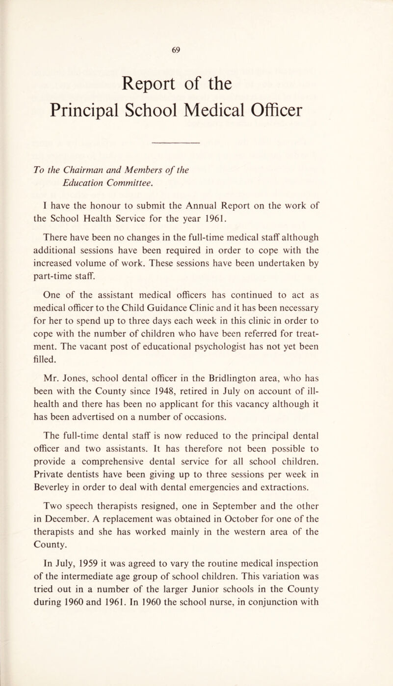 Report of the Principal School Medical Officer To the Chairman and Members of the Education Committee. I have the honour to submit the Annual Report on the work of the School Health Service for the year 1961. There have been no changes in the full-time medical staff although additional sessions have been required in order to cope with the increased volume of work. These sessions have been undertaken by part-time staff. One of the assistant medical officers has continued to act as medical officer to the Child Guidance Clinic and it has been necessary for her to spend up to three days each week in this clinic in order to cope with the number of children who have been referred for treat- ment. The vacant post of educational psychologist has not yet been filled. Mr. Jones, school dental officer in the Bridlington area, who has been with the County since 1948, retired in July on account of ill- health and there has been no applicant for this vacancy although it has been advertised on a number of occasions. The full-time dental staff is now reduced to the principal dental officer and two assistants. It has therefore not been possible to provide a comprehensive dental service for all school children. Private dentists have been giving up to three sessions per week in Beverley in order to deal with dental emergencies and extractions. Two speech therapists resigned, one in September and the other in December. A replacement was obtained in October for one of the therapists and she has worked mainly in the western area of the County. In July, 1959 it was agreed to vary the routine medical inspection of the intermediate age group of school children. This variation was tried out in a number of the larger Junior schools in the County during 1960 and 1961. In 1960 the school nurse, in conjunction with