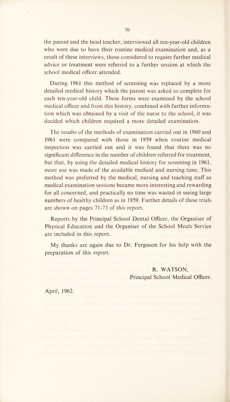 the parent and the head teacher, interviewed all ten-year-old children who were due to have their routine medical examination and, as a result of these interviews, those considered to require further medical advice or treatment were referred to a further session at which the school medical officer attended. During 1961 this method of screening was replaced by a more detailed medical history which the parent was asked to complete for each ten-year-old child. These forms were examined by the school medical officer and from this history, combined with further informa- tion which was obtained by a visit of the nurse to the school, it was decided which children required a more detailed examination. The results of the methods of examination carried out in 1960 and 1961 were compared with those in 1959 when routine medical inspection was carried out and it was found that there was no significant difference in the number of children referred for treatment, but that, by using the detailed medical history for screening in 1961, more use was made of the available medical and nursing time. This method was preferred by the medical, nursing and teaching staff as medical examination sessions became more interesting and rewarding for all concerned, and practically no time was wasted in seeing large numbers of healthy children as in 1959. Further details of these trials are shown on pages 71-73 of this report. Reports by the Principal School Dental Officer, the Organiser of Physical Education and the Organiser of the School Meals Service are included in this report. My thanks are again due to Dr. Ferguson for his help with the preparation of this report. April, 1962. R. WATSON, Principal School Medical Officer.