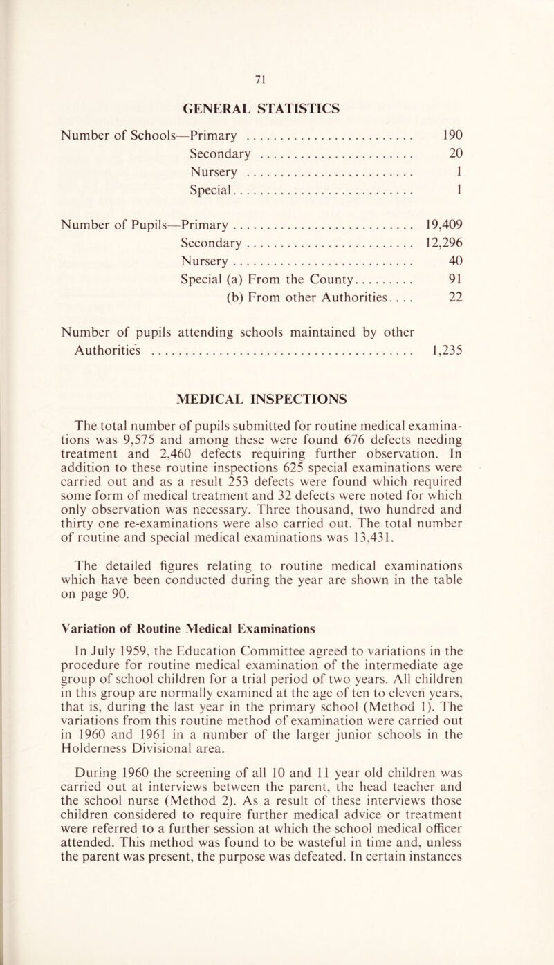 GENERAL STATISTICS Number of Schools—Primary 190 Secondary 20 Nursery 1 Special 1 Number of Pupils—Primary 19,409 Secondary 12,296 Nursery 40 Special (a) From the County 91 (b) From other Authorities.... 22 Number of pupils attending schools maintained by other Authorities 1,235 MEDICAL INSPECTIONS The total number of pupils submitted for routine medical examina- tions was 9,575 and among these were found 676 defects needing treatment and 2,460 defects requiring further observation. In addition to these routine inspections 625 special examinations were carried out and as a result 253 defects were found which required some form of medical treatment and 32 defects were noted for which only observation was necessary. Three thousand, two hundred and thirty one re-examinations were also carried out. The total number of routine and special medical examinations was 13,431. The detailed figures relating to routine medical examinations which have been conducted during the year are shown in the table on page 90. Variation of Routine Medical Examinations In July 1959, the Education Committee agreed to variations in the procedure for routine medical examination of the intermediate age group of school children for a trial period of two years. All children in this group are normally examined at the age of ten to eleven years, that is, during the last year in the primary school (Method 1). The variations from this routine method of examination were carried out in 1960 and 1961 in a number of the larger junior schools in the Holderness Divisional area. During 1960 the screening of all 10 and 11 year old children was carried out at interviews between the parent, the head teacher and the school nurse (Method 2). As a result of these interviews those children considered to require further medical advice or treatment were referred to a further session at which the school medical officer attended. This method was found to be wasteful in time and, unless the parent was present, the purpose was defeated. In certain instances y