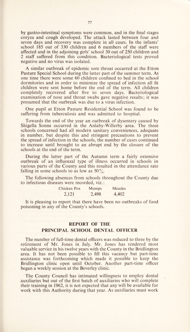 by gastro-intestinal symptoms were common, and in the final stages coryza and cough developed. The attack lasted between four and seven days and recovery was complete in all cases. In the infants’ school 185 out of 330 children and 6 members of the staff were affected and in the adjoining girls’ school 30 out of 250 children and 2 staff suffered from this condition. Bacteriological tests proved negative and no virus was isolated. A similar outbreak of epidemic sore throat occurred at the Etton Pasture Special School during the latter part of the summer term. At one time there were some 60 children confined to bed in the school dormitories and in order to minimize the spread of infection all fit children were sent home before the end of the term. All children completely recovered after five to seven days. Bacteriological examination of nose and throat swabs gave negative results; it was presumed that the outbreak was due to a virus infection. One pupil at Etton Pasture Residential School was found to be suffering from tuberculosis and was admitted to hospital. Towards the end of the year an outbreak of dysentery caused by Shigella Sonne occurred in the Anlaby-Willerby area. The three schools concerned had all modern sanitary conveniences, adequate in number, but despite this and stringent precautions to prevent the spread of infection in the schools, the number of cases continued to increase until brought to an abrupt end by the closure of the schools at the end of the term. During the latter part of the Autumn term a fairly extensive outbreak of an influenzal type of illness occurred in schools in various parts of the County and this resulted in the attendance rate falling in some schools to as low as 50%. The following absences from schools throughout the County due to infectious diseases were recorded, viz.: Chicken Pox Mumps Measles 2,121 2,498 4,402 It is pleasing to report that there have been no outbreaks of food poisoning in any of the County’s schools. REPORT OF THE PRINCIPAL SCHOOL DENTAL OFFICER The number of full-time dental officers was reduced to three by the retirement of Mr. Jones in July. Mr. Jones has rendered most valuable service in his twelve years with the County in the Bridlington area. It has not been possible to fill this vacancy but part-time assistance was forthcoming which made it possible to keep the Bridlington clinic open until October. Another part-time officer began a weekly session at the Beverley clinic. The County Council has intimated willingness to employ dental auxiliaries but out of the first batch of auxiliaries who will complete their training in 1962, it is not expected that any will be available for work with this Authority during that year. As auxiliaries must work