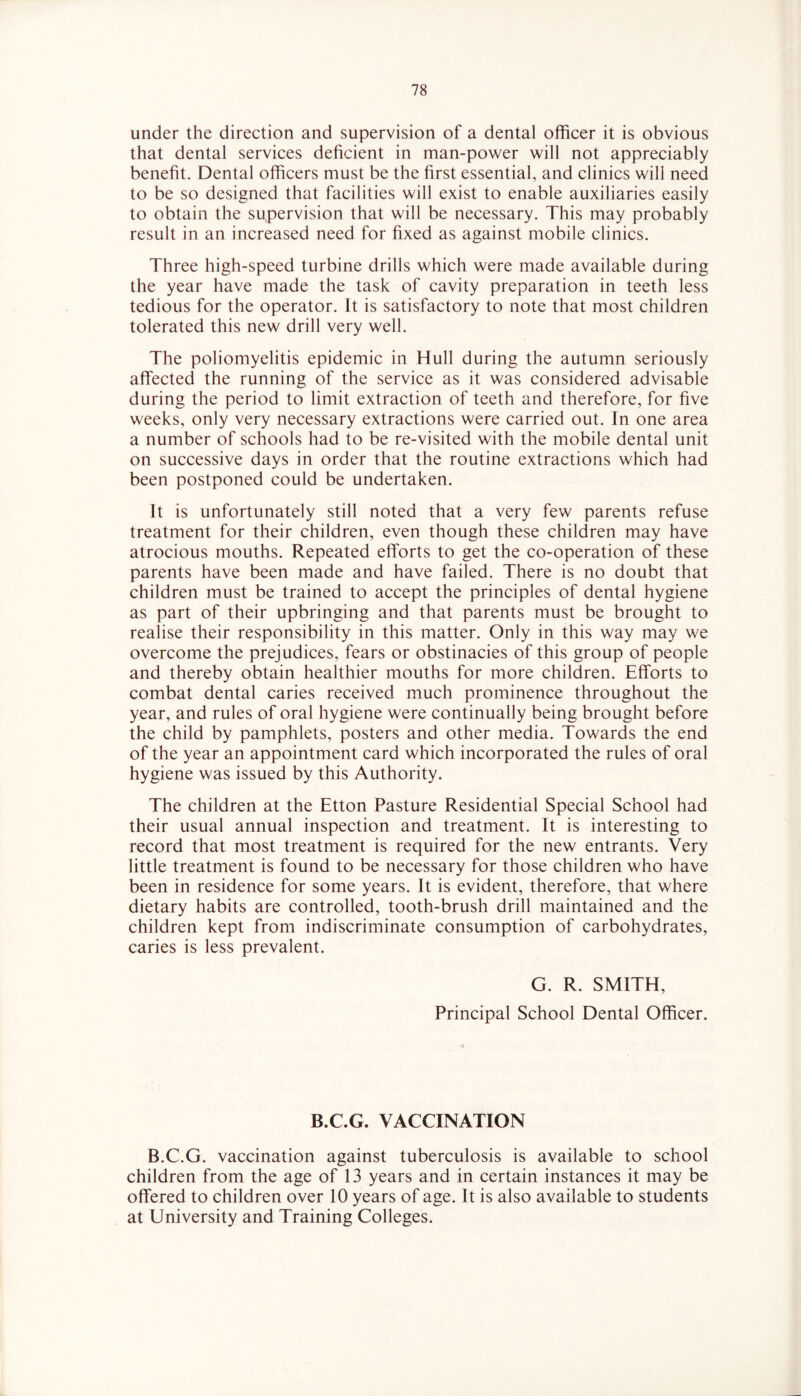 under the direction and supervision of a dental officer it is obvious that dental services deficient in man-power will not appreciably benefit. Dental officers must be the first essential, and clinics will need to be so designed that facilities will exist to enable auxiliaries easily to obtain the supervision that will be necessary. This may probably result in an increased need for fixed as against mobile clinics. Three high-speed turbine drills which were made available during the year have made the task of cavity preparation in teeth less tedious for the operator. It is satisfactory to note that most children tolerated this new drill very well. The poliomyelitis epidemic in Hull during the autumn seriously affected the running of the service as it was considered advisable during the period to limit extraction of teeth and therefore, for five weeks, only very necessary extractions were carried out. In one area a number of schools had to be re-visited with the mobile dental unit on successive days in order that the routine extractions which had been postponed could be undertaken. It is unfortunately still noted that a very few parents refuse treatment for their children, even though these children may have atrocious mouths. Repeated efforts to get the co-operation of these parents have been made and have failed. There is no doubt that children must be trained to accept the principles of dental hygiene as part of their upbringing and that parents must be brought to realise their responsibility in this matter. Only in this way may we overcome the prejudices, fears or obstinacies of this group of people and thereby obtain healthier mouths for more children. Efforts to combat dental caries received much prominence throughout the year, and rules of oral hygiene were continually being brought before the child by pamphlets, posters and other media. Towards the end of the year an appointment card which incorporated the rules of oral hygiene was issued by this Authority. The children at the Etton Pasture Residential Special School had their usual annual inspection and treatment. It is interesting to record that most treatment is required for the new entrants. Very little treatment is found to be necessary for those children who have been in residence for some years. It is evident, therefore, that where dietary habits are controlled, tooth-brush drill maintained and the children kept from indiscriminate consumption of carbohydrates, caries is less prevalent. G. R. SMITH, Principal School Dental Officer. B.C.G. VACCINATION B.C.G. vaccination against tuberculosis is available to school children from the age of 13 years and in certain instances it may be offered to children over 10 years of age. It is also available to students at University and Training Colleges.