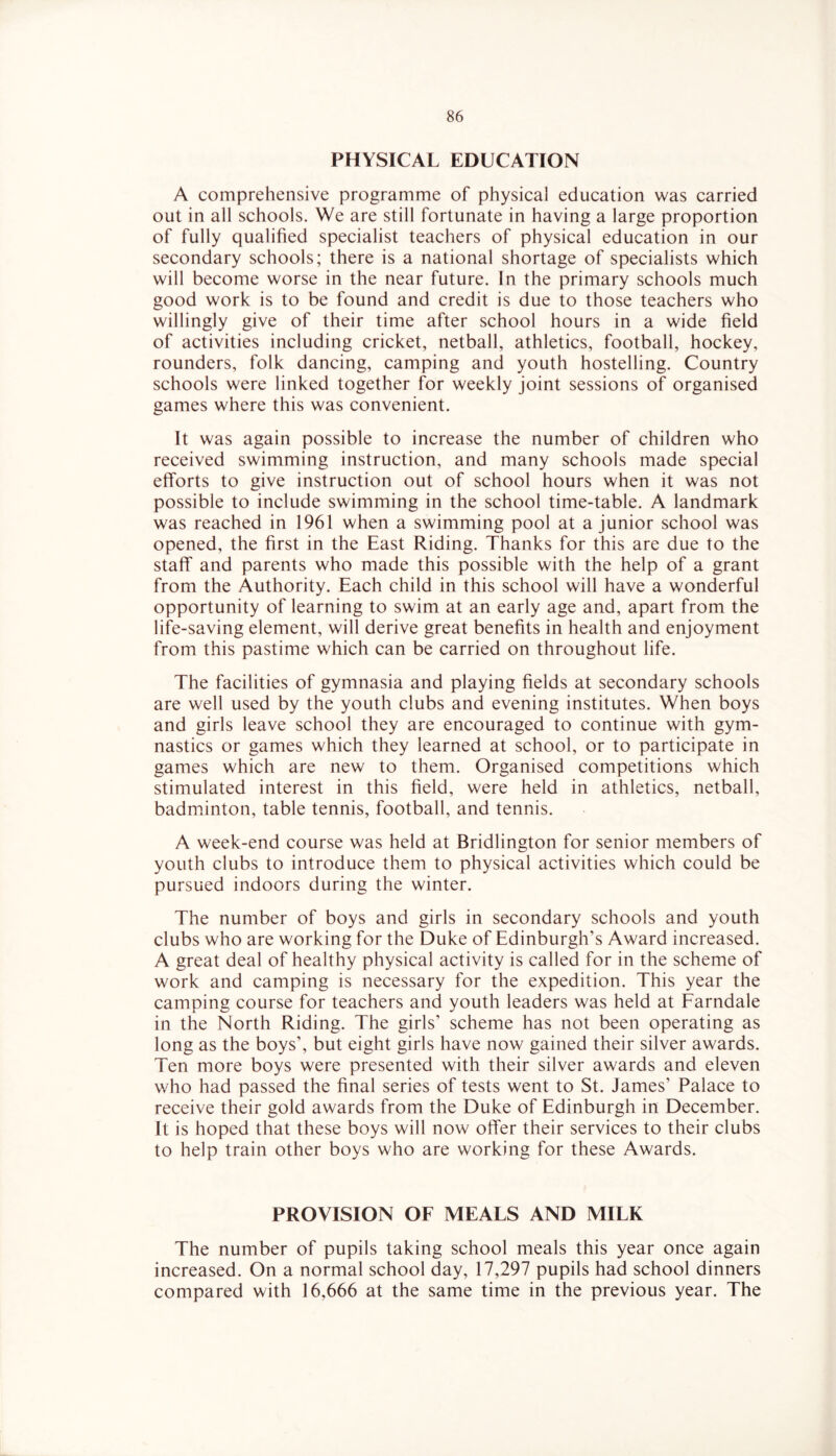 PHYSICAL EDUCATION A comprehensive programme of physical education was carried out in all schools. We are still fortunate in having a large proportion of fully qualified specialist teachers of physical education in our secondary schools; there is a national shortage of specialists which will become worse in the near future. In the primary schools much good work is to be found and credit is due to those teachers who willingly give of their time after school hours in a wide field of activities including cricket, netball, athletics, football, hockey, rounders, folk dancing, camping and youth hostelling. Country schools were linked together for weekly joint sessions of organised games where this was convenient. It was again possible to increase the number of children who received swimming instruction, and many schools made special elforts to give instruction out of school hours when it was not possible to include swimming in the school time-table. A landmark was reached in 1961 when a swimming pool at a junior school was opened, the first in the East Riding. Thanks for this are due to the staff and parents who made this possible with the help of a grant from the Authority. Each child in this school will have a wonderful opportunity of learning to swim at an early age and, apart from the life-saving element, will derive great benefits in health and enjoyment from this pastime which can be carried on throughout life. The facilities of gymnasia and playing fields at secondary schools are well used by the youth clubs and evening institutes. When boys and girls leave school they are encouraged to continue with gym- nastics or games which they learned at school, or to participate in games which are new to them. Organised competitions which stimulated interest in this field, were held in athletics, netball, badminton, table tennis, football, and tennis. A week-end course was held at Bridlington for senior members of youth clubs to introduce them to physical activities which could be pursued indoors during the winter. The number of boys and girls in secondary schools and youth clubs who are working for the Duke of Edinburgh’s Award increased. A great deal of healthy physical activity is called for in the scheme of work and camping is necessary for the expedition. This year the camping course for teachers and youth leaders was held at Farndale in the North Riding. The girls’ scheme has not been operating as long as the boys’, but eight girls have now gained their silver awards. Ten more boys were presented with their silver awards and eleven who had passed the final series of tests went to St. James’ Palace to receive their gold awards from the Duke of Edinburgh in December. It is hoped that these boys will now offer their services to their clubs to help train other boys who are working for these Awards. PROVISION OF MEALS AND MILK The number of pupils taking school meals this year once again increased. On a normal school day, 17,297 pupils had school dinners compared with 16,666 at the same time in the previous year. The