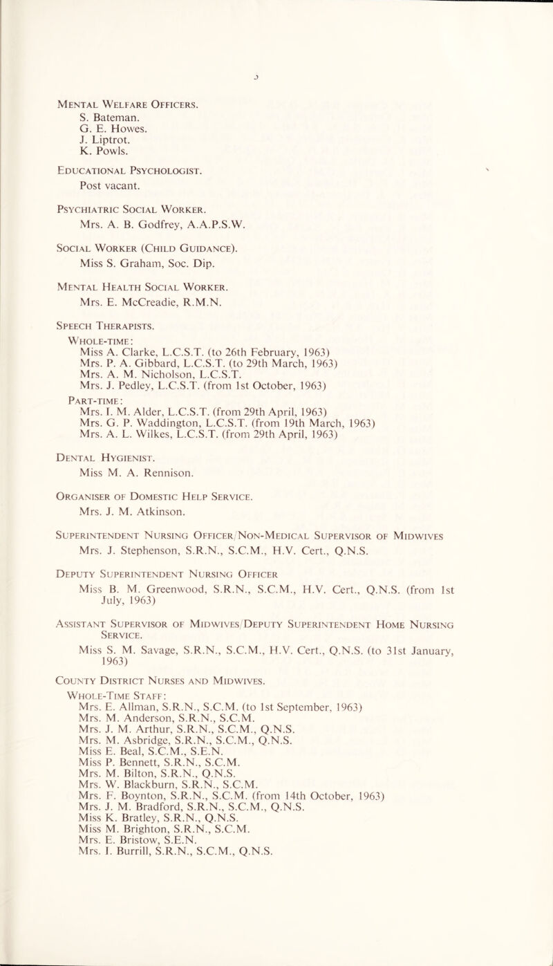 Mental Welfare Officers. S. Bateman. G. E. Howes. J. Liptrot. K. Fowls. Educational Psychologist. Post vacant. Psychiatric Social Worker. Mrs. A. B. Godfrey, A.A.P.S.W. Social Worker (Child Guidance). Miss S. Graham, Soc. Dip. Mental Health Social Worker. Mrs. E. McCreadie, R.M.N. Speech Therapists. Whole-time: Miss A. Clarke, L.C.S.T. (to 26th February, 1963) Mrs. P. A. Gibbard, L.C.S.T. (to 29th March, 1963) Mrs. A. M. Nicholson, L.C.S.T. Mrs. J. Pedley, L.C.S.T. (from 1st October, 1963) Part-time : Mrs. 1. M. Alder, L.C.S.T. (from 29th April, 1963) Mrs. G. P. Waddington, L.C.S.T. (from 19th March, 1963) Mrs. A. L. Wilkes, L.C.S.T. (from 29th April, 1963) Dental Hygienist. Miss M. A. Rennison. Organiser of Domestic Help Service. Mrs. J. M. Atkinson. Superintendent Nursing Officer/Non-Medical Supervisor of Midwives Mrs. J. Stephenson, S.R.N., S.C.M., H.V. Cert., Q.N.S. Deputy Superintendent Nursing Officer Miss B. M. Greenwood, S.R.N., S.C.M., H.V. Cert., Q.N.S. (from 1st July, 1963) .Assistant Supervisor of Midwives/Deputy Superintendent Home Nursing Service. Miss S. M. Savage, S.R.N., S.C.M., H.V. Cert., Q.N.S. (to 31st January, 1963) County District Nurses and Mid wives. Whole-Time Staff: Mrs. E. Allman, S.R.N., S.C.M. (to 1st September, 1963) Mrs. M. Anderson, S.R.N., S.C.M. Mrs. J. M. Arthur, S.R.N., S.C.M., Q.N.S. Mrs. M. Asbridge, S.R.N., S.C.M., Q.N.S. Miss E. Beal, S.C.M., S.E.N. Miss P. Bennett, S.R.N., S.C.M. Mrs. M. Bilton, S.R.N., Q.N.S. Mrs. W. Blackburn, S.R.N., S.C.M. Mrs. F. Boynton, S.R.N., S.C.M. (from 14th October, 1963) Mrs. J. M. Bradford, S.R.N., S.C.M., Q.N.S. Miss K. Bratley, S.R.N., Q.N.S. Miss M. Brighton, S.R.N., S.C.M. Mrs. E. Bristow, S.E.N. Mrs. J. Burrill, S.R.N., S.C.M., Q.N.S.