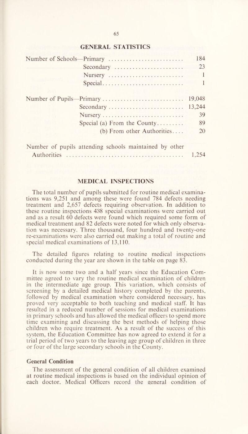 GENERAL STATISTICS Number of Schools—Primary 184 Secondary 23 Nursery 1 Special 1 Number of Pupils—Primary 19,048 Secondary 13,244 Nursery 39 Special (a) From the County 89 (b) From other Authorities.... 20 Number of pupils attending schools maintained by other Authorities 1,254 MEDICAL INSPECTIONS The total number of pupils submitted for routine medical examina- tions was 9,251 and among these were found 784 defects needing treatment and 2,657 defects requiring observation. In addition to these routine inspections 438 special examinations were carried out and as a result 60 defects were found which required some form of medical treatment and 82 defects were noted for which only observa- tion was necessary. Three thousand, four hundred and twenty-one re-examinations were also carried out making a total of routine and special medical examinations of 13,110. The detailed figures relating to routine medical inspections conducted during the year are shown in the table on page 83. It is now some two and a half years since the Education Com- mittee agreed to vary the routine medical examination of children in the intermediate age group. This variation, which consists of screening by a detailed medical history completed by the parents, followed by medical examination where considered necessary, has proved very acceptable to both teaching and medical staff. It has resulted in a reduced number of sessions for medical examinations in primary schools and has allowed the medical officers to spend more time examining and discussing the best methods of helping those children who require treatment. As a result of the success of this system, the Education Committee has now agreed to extend it for a trial period of two years to the leaving age group of children in three or four of the large secondary schools in the County. General Condition The assessment of the general condition of all children examined at routine medical inspections is based on the individual opinion of each doctor. Medical Officers record the general condition of