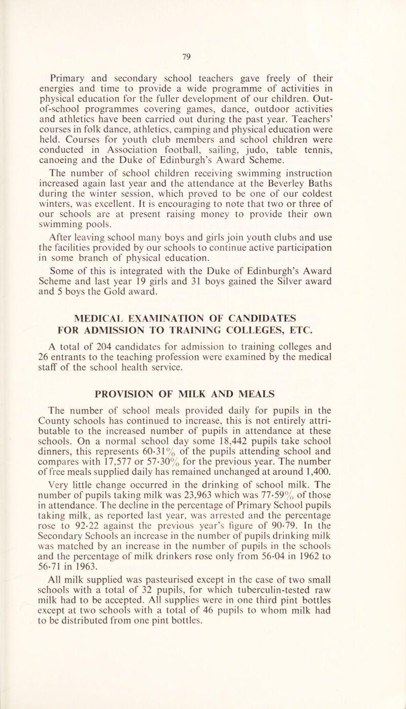 Primary and secondary school teachers gave freely of their energies and time to provide a wide programme of activities in physical education for the fuller development of our children. Out- of-school programmes covering games, dance, outdoor activities and athletics have been carried out during the past year. Teachers’ courses in folk dance, athletics, camping and physical education were held. Courses for youth club members and school children were conducted in Association football, sailing, judo, table tennis, canoeing and the Duke of Edinburgh’s Award Scheme. The number of school children receiving swimming instruction increased again last year and the attendance at the Beverley Baths during the winter session, which proved to be one of our coldest winters, was excellent. It is encouraging to note that two or three of our schools are at present raising money to provide their own swimming pools. After leaving school many boys and girls join youth clubs and use the facilities provided by our schools to continue active participation in some branch of physical education. Some of this is integrated with the Duke of Edinburgh’s Award Scheme and last year 19 girls and 31 boys gained the Silver award and 5 boys the Gold award. MEDICAL EXAMINATION OF CANDIDATES FOR ADMISSION TO TRAINING COLLEGES, ETC. A total of 204 candidates for admission to training colleges and 26 entrants to the teaching profession were examined by the medical staff of the school health service. PROVISION OF MILK AND MEALS The number of school meals provided daily for pupils in the County schools has continued to increase, this is not entirely attri- butable to the increased number of pupils in attendance at these schools. On a normal school day some 18,442 pupils take school dinners, this represents 60-31% of the pupils attending school and compares with 17,577 or 57-30% for the previous year. The number of free meals supplied daily has remained unchanged at around 1,400. Very little change occurred in the drinking of school milk. The number of pupils taking milk was 23,963 which was 77-59% of those in attendance. The decline in the percentage of Primary School pupils taking milk, as reported last year, was arrested and the percentage rose to 92-22 against the previous year’s figure of 90-79. In the Secondary Schools an increase in the number of pupils drinking milk was matched by an increase in the number of pupils in the schools and the percentage of milk drinkers rose only from 56-04 in 1962 to 56-71 in 1963. All milk supplied was pasteurised except in the case of two small schools with a total of 32 pupils, for which tuberculin-tested raw milk had to be accepted. All supplies were in one third pint bottles except at two schools with a total of 46 pupils to whom milk had to be distributed from one pint bottles.