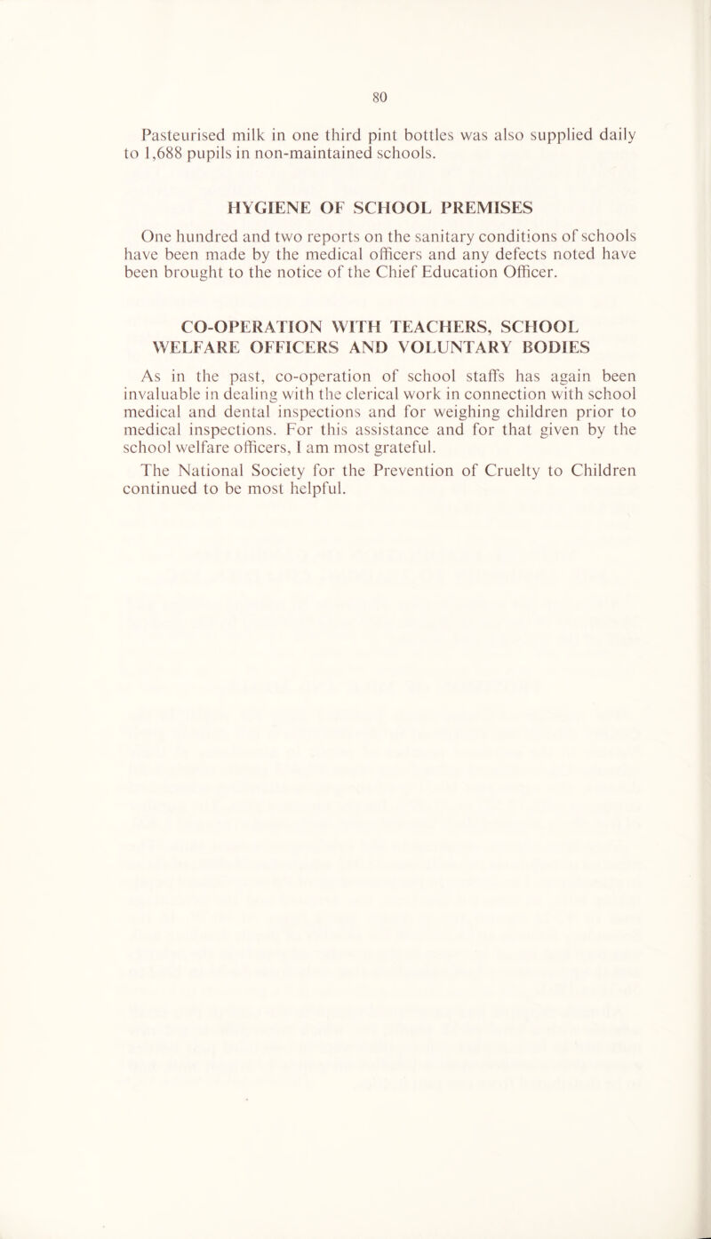 Pasteurised milk in one third pint bottles was also supplied daily to 1,688 pupils in non-maintained schools. HYGIENE OF SCHOOL PREMISES One hundred and two reports on the sanitary conditions of schools have been made by the medical officers and any defects noted have been brought to the notice of the Chief Education Officer. CO-OPERATION WITH TEACHERS, SCHOOL WELFARE OFFICERS AND VOLUNTARY BODIES As in the past, co-operation of school staffs has again been invaluable in dealing with the clerical work in connection with school medical and dental inspections and for weighing children prior to medical inspections. For this assistance and for that given by the school welfare officers, 1 am most grateful. The National Society for the Prevention of Cruelty to Children continued to be most helpful.