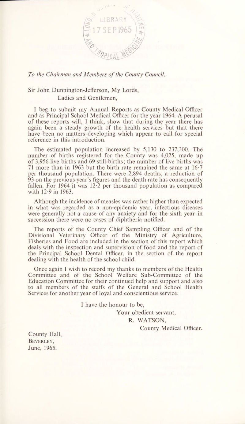 To the Chairman and Members of the County Council. Sir John Dunnington-Jefferson, My Lords, Ladies and Gentlemen, I beg to submit my Annual Reports as County Medical Officer and as Principal School Medical Officer for the year 1964. A perusal of these reports will, 1 think, show that during the year there has again been a steady growth of the health services but that there have been no matters developing which appear to call for special reference in this introduction. The estimated population increased by 5,130 to 237,300. The number of births registered for the County was 4,025, made up of 3,956 live births and 69 still-births; the number of live births was 71 more than in 1963 but the birth rate remained the same at 16-7 per thousand population. There were 2,894 deaths, a reduction of 93 on the previous year’s figures and the death rate has consequently fallen. For 1964 it was 12-2 per thousand population as compared with 12-9 in 1963. Although the incidence of measles was rather higher than expected in what was regarded as a non-epidemic year, infectious diseases were generally not a cause of any anxiety and for the sixth year in succession there were no cases of diphtheria notified. The reports of the County Chief Sampling Officer and of the Divisional Veterinary Officer of the Ministry of Agriculture, Fisheries and Food are included in the section of this report which deals with the inspection and supervision of food and the report of the Principal School Dental Officer, in the section of the report dealing with the health of the school child. Once again I wish to record my thanks to members of the Health Committee and of the School Welfare Sub-Committee of the Education Committee for their continued help and support and also to all members of the staffs of the General and School Health Services for another year of loyal and conscientious service. I have the honour to be. Your obedient servant, R. WATSON, County Medical Officer. County Hall, Beverley, June, 1965.