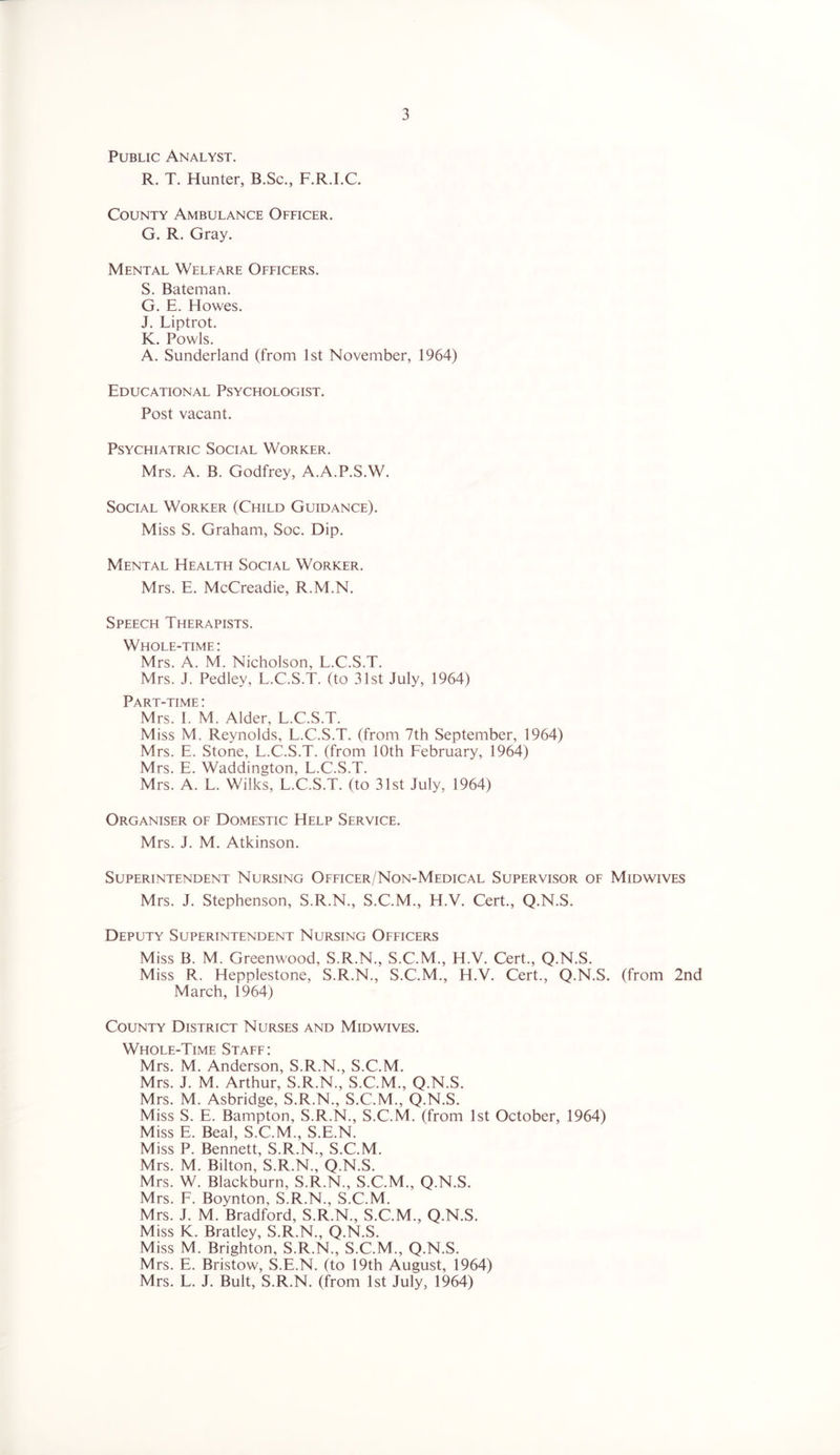 Public Analyst. R. T. Hunter, B.Sc., F.R.I.C. County Ambulance Officer. G. R. Gray. Mental Welfare Officers. S. Bateman. G. E. Howes. J. Liptrot. K. Fowls. A. Sunderland (from 1st November, 1964) Educational Psychologist. Post vacant. Psychiatric Social Worker. Mrs. A. B. Godfrey, A.A.P.S.W. Social Worker (Child Guidance). Miss S. Graham, Soc. Dip. Mental Health Social Worker. Mrs. E. McCreadie, R.M.N. Speech Therapists. Whole-time: Mrs. A. M. Nicholson, L.C.S.T. Mrs. J. Pedley, L.C.S.T. (to 31st July, 1964) Part-time: Mrs. I. M. Alder, L.C.S.T. Miss M. Reynolds, L.C.S.T. (from 7th September, 1964) Mrs. E. Stone, L.C.S.T. (from 10th February, 1964) Mrs. E. Waddington, L.C.S.T. Mrs. A. L. Wilks, L.C.S.T. (to 31st July, 1964) Organiser of Domestic Help Service. Mrs. J. M. Atkinson. Superintendent Nursing Officer/Non-Medical Supervisor of Midwives Mrs. J. Stephenson, S.R.N., S.C.M., H.V. Cert., Q.N.S. Deputy Superintendent Nursing Officers Miss B. M. Greenwood, S.R.N., S.C.M., H.V. Cert., Q.N.S. Miss R. Hepplestone, S.R.N., S.C.M., H.V. Cert., Q.N.S. (from 2nd March, 1964) County District Nurses and Midwives. Whole-Time Staff: Mrs. M. Anderson, S.R.N., S.C.M. Mrs. J. M. Arthur, S.R.N., S.C.M., Q.N.S. Mrs. M. Asbridge, S.R.N., S.C.M., Q.N.S. Miss S. E. Bampton, S.R.N., S.C.M. (from 1st October, 1964) Miss E. Beal, S.C.M., S.E.N. Miss P. Bennett, S.R.N., S.C.M. Mrs. M. Bilton, S.R.N., Q.N.S. Mrs. W. Blackburn, S.R.N., S.C.M., Q.N.S. Mrs. F. Boynton, S.R.N., S.C.M. Mrs. J. M. Bradford, S.R.N., S.C.M., Q.N.S. Miss K. Bratley, S.R.N., Q.N.S. Miss M. Brighton, S.R.N., S.C.M., Q.N.S. Mrs. E. Bristow, S.E.N. (to 19th August, 1964) Mrs. L. J. Bult, S.R.N. (from 1st July, 1964)