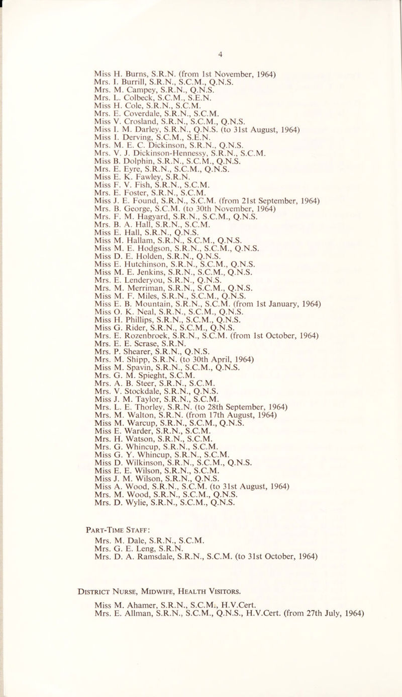 4 Miss H. Burns, S.R.N. (from 1st November, 1964) Mrs. I. Burrill, S.R.N., S.C.M., Q.N.S. Mrs. M. Campey, S.R.N., Q.N.S. Mrs. L. Colbeck, S.C.M., S.E.N. Miss H. Cole, S.R.N., S.C.M. Mrs. E. Coverdale, S.R.N., S.C.M. Miss V. Crosland, S.R.N., S.C.M., Q.N.S. Miss I. M. Darley, S.R.N., Q.N.S. (to 31st August, 1964) Miss I. Derving, S.C.M., S.E.N. Mrs. M. E. C. Dickinson, S.R.N., Q.N.S. Mrs. V. J. Dickinson-Hennessy, S.R.N., S.C.M. Miss B. Dolphin, S.R.N., S.C.M., Q.N.S. Mrs. E. Eyre, S.R.N., S.C.M., Q.N.S. Miss E. K. Fawley, S.R.N. Miss F. V. Fish, S.R.N., S.C.M. Mr<; F Foster S R N S C M Miss J. E. Found’ S.R.N.’ S.C.M. (from 21st September, 1964) Mrs. B. George, S.C.M. (to 30th November, 1964) Mrs. F. M. Hagyard, S.R.N., S.C.M., Q.N.S. Mrs. B. A. Hall, S.R.N., S.C.M. Miss E. Hall, S.R.N., Q.N.S. Miss M. Hallam, S.R.N., S.C.M., Q.N.S. Miss M. E. Hodgson, S.R.N., S.C.M., Q.N.S. Miss D. E. Holden, S.R.N., Q.N.S. Miss E. Hutchinson, S.R.N., S.C.M., Q.N.S. Miss M. E. Jenkins, S.R.N., S.C.M., Q.N.S. Mrs. E. Lenderyou, S.R.N., Q.N.S. Mrs. M. Merriman, S.R.N., S.C.M., Q.N.S. Miss M. F. Miles, S.R.N., S.C.M., Q.N.S. Miss E. B. Mountain, S.R.N., S.C.M. (from 1st January, 1964) Miss O. K. Neal, S.R.N., S.C.M., Q.N.S. Miss H. Phillips, S.R.N., S.C.M., Q.N.S. Miss G. Rider, S.R.N., S.C.M., Q.N.S. Mrs. E. Rozenbroek, S.R.N., S.C.M. (from 1st October, 1964) Mrs. E. E. Scrase, S.R.N. Mrs. P. Shearer, S.R.N., Q.N.S. Mrs. M. Shipp, S.R.N. (to 30th April, 1964) Miss M. Spavin, S.R.N., S.C.M., Q.N.S. Mrs. G. M. Spieght, S.C.M. Mrs. A. B. Steer, S.R.N., S.C.M. Mrs. V. Stockdale, S.R.N., Q.N.S. Miss J. M. Taylor, S.R.N., S.C.M. Mrs. L. E. Thorley, S.R.N. (to 28th September, 1964) Mrs. M. Walton, S.R.N. (from 17th August, 1964) Miss M. Warcup, S.R.N., S.C.M., Q.N.S. Miss E. Warder, S.R.N., S.C.M. Mrs. H. Watson, S.R.N., S.C.M. Mrs. G. Whincup, S.R.N., S.C.M. Miss G. Y. Whincup, S.R.N., S.C.M. Miss D. Wilkinson, S.R.N., S.C.M., Q.N.S. Miss E. E. Wilson, S.R.N., S.C.M. Miss J. M. Wilson, S.R.N., Q.N.S. Miss A. Wood, S.R.N., S.C.M. (to 31st August, 1964) Mrs. M. Wood, S.R.N., S.C.M., Q.N.S. Mrs. D. Wylie, S.R.N., S.C.M., Q.N.S. Part-Time Staff: Mrs. M. Dale, S.R.N., S.C.M. Mrs. G. E. Leng, S.R.N. Mrs. D. A. Ramsdale, S.R.N., S.C.M. (to 31st October, 1964) District Nurse, Midwife, Health Visitors. Miss M. Ahamer, S.R.N., S.C.M., H.V.Cert. Mrs. E. Allman, S.R.N., S.C.M., Q.N.S., H.V.Cert. (from 27th July, 1964)