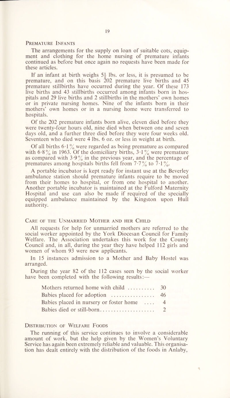Premaiure Infants The arrangements for the supply on loan of suitable cots, equip- ment and clothing for the home nursing of premature infants continued as before but once again no requests have been made for these articles. If an infant at birth weighs 5| lbs. or less, it is presumed to be premature, and on this basis 202 premature live births and 45 premature stillbirths have occurred during the year. Of these 173 live births and 43 stillbirths occurred among infants born in hos- pitals and 29 live births and 2 stillbirths in the mothers’ own homes or in private nursing homes. Nine of the infants born in their mothers’ own homes or in a nursing home were transferred to hospitals. Of the 202 premature infants born alive, eleven died before they were twenty-four hours old, nine died when between one and seven days old, and a further three died before they were four weeks old. Seventeen who died were 4 lbs. 6 oz. or less in weight at birth. Of all births 6T % were regarded as being premature as compared with 6*8% in 1963. Of the domiciliary births, 3T % were premature as compared with 3*9% in the previous year, and the percentage of prematures among hospitals births fell from 7-7% to 7T %. A portable incubator is kept ready for instant use at the Beverley ambulance station should premature infants require to be moved from their homes to hospital, or from one hospital to another. Another portable incubator is maintained at the Fulford Maternity Hospital and use can also be made if required of the specially equipped ambulance maintained by the Kingston upon Hull authority. Care of the Unmarried Mother and her Child All requests for help for unmarried mothers are referred to the social worker appointed by the York Diocesan Council for Family Welfare. The Association undertakes this work for the County Council and, in all, during the year they have helped 112 girls and women of whom 93 were new applicants. In 15 instances admission to a Mother and Baby Hostel was arranged. During the year 82 of the 112 cases seen by the social worker have been completed with the following results:— Mothers returned home with child 30 Babies placed for adoption 46 Babies placed in nursery or foster home .... 4 Babies died or still-born 2 Distribution of Welfare Foods The running of this service continues to involve a considerable amount of work, but the help given by the Women’s Voluntary Service has again been extremely reliable and valuable. This organisa- tion has dealt entirely with the distribution of the foods in Anlaby,