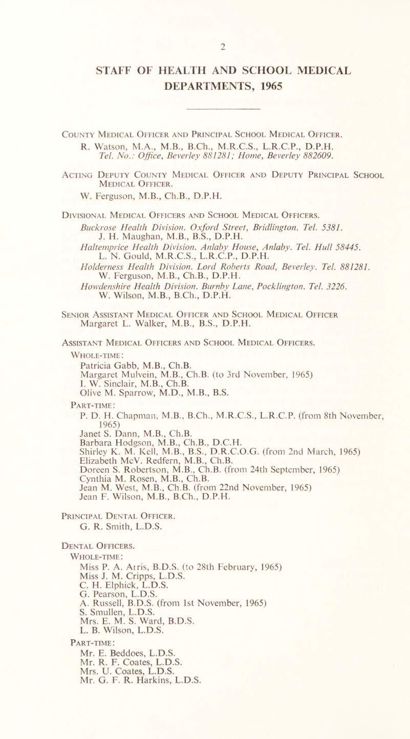 9 STAFF OF HEALTH AND SCHOOL MEDICAL DEPARTMENTS, 1965 County Medical Officer and Principal School Medical Officer. R. Watson, M.A., M.B., B.Ch., M.R.C.S., L.R.C.P., D.P.H. Tel. No.: Office, Beverley 881281; Home, Beverley 882609. Acting Deputy County Medical Officer and Deputy Principal School Medical Officer. W. Ferguson, M.B., Ch.B., D.P.H. Divisional Medical Officers and School Medical Officers. Buck rose Health Division. Oxford Street, Bridlington. Tel. 5381. J. H. Maughan, M.B., B.S., D.P.H. Halteniprice Health Division. Anlaby House, Anlaby. Tel. Hull 58445. L. N. Gould, M.R.C.S., L.R.C.P., D.P.H. Holderness Health Division. Lord Roberts Road, Beverley. Tel. 881281. W. Ferguson, M.B., Ch.B., D.P.H. HowdeiLshire Health Division. Burnby Lane, Pocklington. Tel. 3226. W. Wilson, M.B., B.Ch., D.P.H. Senior Assistant Medical Officer and School Medical Officer Margaret L. Walker, M.B., B.S., D.P.H. Assistant Medical Officers and School Medical Officers. Whole-time : Patricia Gabb, M.B., Ch.B. Margaret Mulvein, M.B., Ch.B. (to 3rd November, 1965) I. W. Sinclair, M.B., Ch.B. Olive M. Sparrow, M.D., M.B., B.S. Part-time : P. D. H. Chapman, M.B., B.Ch., M.R.C.S., L.R.C.P. (from 8th November, 1965) Janet S. Dann, M.B., Ch.B. Barbara Hodgson, M.B., Ch.B.. D.C.H. Shirley K. M. Kell, M.B., B.S., D.R.C.O.G. (from 2nd March, 1965) Elizabeth McV. Redfern, M.B., Ch.B. Doreen S. Robertson, M.B., Ch.B. (from 24th September, 1965) Cynthia M. Rosen, M.B., Ch.B. Jean M. West, M.B., Ch.B. (from 22nd November, 1965) Jean F. Wilson, M.B., B.Ch., D.P.H. Principal Dental Officer. G. R. Smith, L.D.S. Dental Officers. Whole-time : Miss P. A. Airis, B.D.S. (to 28th February, 1965) Miss J. M. Cripps, L.D.S. C. H. Elphick, L.D.S. G. Pearson, L.D.S. A. Russell, B.D.S. (from 1st November, 1965) S. Smullen, L.D.S. Mrs. E. M. S. Ward, B.D.S. L. B. Wilson, L.D.S. Part-time : Mr. E. Beddoes, L.D.S. Mr. R. F. Coates, L.D.S. Mrs. U. Coates, L.D.S. Mr. G. F. R. Harkins, L.D.S.