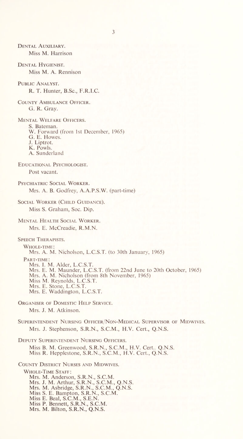 Dental Auxiliary. Miss M. Harrison Dental Hygienist. Miss M. A. Rennison Public Analyst. R. T. Hunter, B.Sc., F.R.I.C. County Ambulance Officer. G. R. Gray. Mental Welfare Officers. S. Bateman. W. Forward (from 1st December, 1965) G. E. Howes. J. Liptrot. K. Fowls. A. Sunderland Educational Psychologist. Post vacant. Psychiatric Social Worker. Mrs. A. B. Godfrey, A.A.P.S.W. (part-time) Social Worker (Child Guidance). Miss S. Graham, Soc. Dip. Mental Health Social Worker. Mrs. E. McCreadie, R.M.N. Speech Therapists. Whole-time: Mrs. A. M. Nicholson, L.C.S.T. (to 30th January, 1965) Part-time : Mrs. I. M. Alder, L.C.S.T. Mrs. E. M. Maunder, L.C.S.T. (from 22nd June to 20th October, 1965) Mrs. A. M. Nicholson (from 8th November, 1965) Miss M. Reynolds, L.C.S.T. Mrs. E. Stone, L.C.S.T. Mrs. E. Waddington, L.C.S.T. Organiser of Domestic Help Service. Mrs. J. M. Atkinson. Superintendent Nursing Officer/Non-Medical Supervisor of Midwives. Mrs. J. Stephenson, S.R.N., S.C.M., H.V. Cert., Q.N.S. Deputy Superintendent Nursing Officers. Miss B. M. Greenwood, S.R.N., S.C.M., H.V. Cert.. Q.N.S. Miss R. Hepplestone, S.R.N., S.C.M., H.V. Cert., (J.N.S. County District Nurses and Midwives. Whole-Time Staff: Mrs. M. Anderson, S.R.N., S.C.M. Mrs. J. M. Arthur, S.R.N., S.C.M., Q.N.S. Mrs. M. Asbridge, S.R.N., S.C.M., Q.N.S. Miss S. E. Bampton, S.R.N., S.C.M. Miss E. Beal, S.C.M., S.E.N. Miss P. Bennett, S.R.N., S.C.M. Mrs. M. Bilton, S.R.N., Q.N.S.