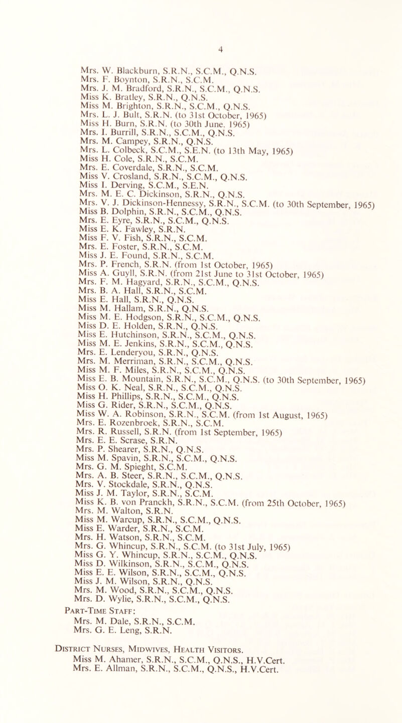 Mrs. W. Blackburn, S.R.N., S.C.M., Q.N.S. Mrs. F. Boynton, S.R.N., S.C.M. Mrs. J. M. Bradford, S.R.N., S.C.M., Q.N.S Miss K. Bratley, S.R.N., Q.N.S. Miss M. Brighton, S.R.N., S.C.M., Q.N.S. Mrs. L. J. Bult, S.R.N. (to 31st October, 1965) Miss H. Burn, S.R.N. (to 30th June. 1965) Mrs. I. Burrill, S.R.N., S.C.M., Q.N.S. Mrs. M. Campey, S.R.N., Q.N.S. Mrs. L. Colbeck, S.C.M., S.E.N. (to 13th May, 1965) Miss H. Cole, S.R.N., S.C.M. Mrs. E. Coverdale, S.R.N., S.C.M. Miss V. Crosland, S.R.N., S.C.M., Q.N.S. Miss I. Derving, S.C.M., S.E.N. Mrs. M. E. C. Dickinson, S.R.N., Q.N.S. Mrs. V. J. Dickinson-Hennessy, S.R.N., S.C.M. (to 30th September, 1965) Miss B. Dolphin, S.R.N., S.C.M., Q.N.S. Mrs. E. Eyre, S.R.N., S.C.M., Q.N.S. Miss E. K. Fawley, S.R.N. Miss F. V. Fish, S.R.N., S.C.M. Mrs. E. Foster, S.R.N., S.C.M. Miss J. E. Found, S.R.N., S.C.M. Mrs. P. French, S.R.N. (from 1st October, 1965) Miss A. Guyll, S.R.N. (from 21st June to 31st October, 1965) Mrs. F. M. Hagyard, S.R.N., S.C.M., Q.N.S. Mrs. B. A. Hall, S.R.N., S.C.M. Miss E. Hall, S.R.N., Q.N.S. Miss M. Hallam, S.R.N., Q.N.S. Miss M. E. Hodgson, S.R.N., S.C.M., Q.N.S. Miss D. E. Holden, S.R.N., ().N.S. Miss E. Hutchinson, S.R.N., S.C.M., Q.N.S. Miss M. E. Jenkins, S.R.N., S.C.M., Q.N.S. Mrs. E. Lenderyou, S.R.N., Q.N.S. Mrs. M. Merriman, S.R.N., S.C.M., Q.N.S. Miss M. F. Miles, S.R.N., S.C.M., Q.N.S. Miss E. B. Mountain, S.R.N., S.C.M., Q.N.S. (to 30th September, 1965) Miss O. K. Neal, S.R.N., S.C.M., Q.N.S. Miss H. Phillips, S.R.N., S.C.M., Q.N.S. Miss G. Rider, S.R.N., S.C.M., Q.N.S. Miss W. A. Robinson, S.R.N., S.C.M. (from 1st August, 1965) Mrs. E. Rozenbroek, S.R.N., S.C.M. Mrs. R. Russell, S.R.N. (from 1st September, 1965) Mrs. E. E. Scrase, S.R.N. Mrs. P. Shearer, S.R.N., Q.N.S. Miss M. Spavin, S.R.N., S.C.M., Q.N.S. Mrs. G. M. Spieght, S.C.M. Mrs. A. B. Steer, S.R.N., S.C.M., Q.N.S. Mrs. V. Stockdale, S.R.N., Q.N.S. Miss J. M. Taylor, S.R.N., S.C.M. Miss K. B. von Pranckh, S.R.N., S.C.M. (from 25th October, 1965) Mrs. M. Walton, S.R.N. Miss M. Warcup, S.R.N., S.C.M., Q.N.S. Miss E. Warder, S.R.N., S.C.M. Mrs. H. Watson, S.R.N., S.C.M. Mrs. G. Whincup, S.R.N., S.C.M. (to 31st July, 1965) Miss G. Y. Whincup, S.R.N., S.C.M., Q.N.S. Miss D. Wilkinson, S.R.N., S.C.M., C).N.S. Miss E. E. Wilson, S.R.N., S.C.M., Q.N.S. Miss J. M. Wilson, S.R.N., Q.N.S. Mrs. M. Wood, S.R.N., S.C.M., Q.N.S. Mrs. D. Wylie, S.R.N., S.C.M., Q.N.S. Part-Time Staff: Mrs. M. Dale, S.R.N., S.C.M. Mrs. G. E. Leng, S.R.N. District Nurses, Midwives, Health Visitors. Miss M. Ahamer, S.R.N., S.C.M., Q.N.S., H.V.Cert. Mrs. E. Allman, S.R.N., S.C.M., Q.N.S., H.V.Cert.