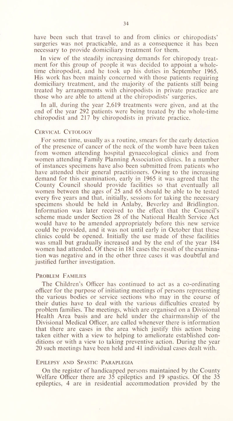 have been such that travel to and from clinics or chiropodists’ surgeries was not practicable, and as a consequence it has been necessary to provide domiciliary treatment for them. In view of the steadily increasing demands for chiropody treat- ment for this group of people it was decided to appoint a whole- time chiropodist, and he took up his duties in September 1965. His work has been mainly concerned with those patients requiring domiciliary treatment, and the majority of the patients still being treated by arrangements with chiropodists in private practice are those who are able to attend at the chiropodists’ surgeries. In all, during the year 2,619 treatments were given, and at the end of the year 292 patients were being treated by the whole-time chiropodist and 217 by chiropodists in private practice. Cervical Cytology For some time, usually as a routine, smears for the early detection of the presence of cancer of the neck of the womb have been taken from women attending hospital gynaecological clinics and from women attending Family Planning Association clinics. In a number of instances specimens have also been submitted from patients who have attended their general practitioners. Owing to the increasing demand for this examination, early in 1965 it was agreed that the County Council should provide facilities so that eventually all women between the ages of 25 and 65 should be able to be tested every five years and that, initially, sessions for taking the necessary specimens should be held in Anlaby, Beverley and Bridlington. Information was later received to the effect that the Council’s scheme made under Section 28 of the National Health Service Act would have to be amended appropriately before this new service could be provided, and it was not until early in October that these clinics could be opened. Initially the use made of these facilities was small but gradually increased and by the end of the year 184 women had attended. Of these in 181 cases the result of the examina- tion was negative and in the other three cases it was doubtful and justified further investigation. Problem Families The Children’s Officer has continued to act as a co-ordinating officer for the purpose of initiating meetings of persons representing the various bodies or service sections who may in the course of their duties have to deal with the various difficulties created by problem families. The meetings, which are organised on a Divisional Health Area basis and are held under the chairmanship of the Divisional Medical Officer, are called whenever there is information that there are cases in the area which justify this action being taken either with a view to helping to ameliorate established con- ditions or with a view to taking preventive action. During the year 20 such meetings have been held and 41 individual cases dealt with. Epilepsy and Spastic Paraplegia On the register of handicapped persons maintained by the County Welfare Officer there are 35 epileptics and 19 spastics. Of the 35 epileptics, 4 are in residential accommodation provided by the