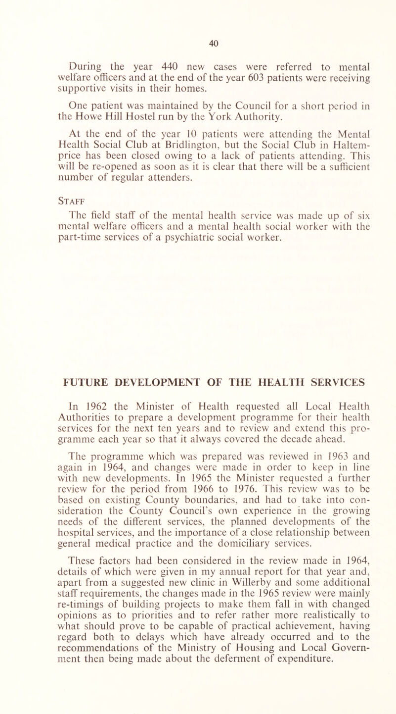 During the year 440 new cases were referred to mental welfare officers and at the end of the year 603 patients were receiving supportive visits in their homes. One patient was maintained by the Council for a short period in the Howe Hill Hostel run by the York Authority. At the end of the year 10 patients were attending the Mental Health Social Club at Bridlington, but the Social Club in Haltem- price has been closed owing to a lack of patients attending. This will be re-opened as soon as it is clear that there will be a sufficient number of regular attenders. Staff The field staff of the mental health service was made up of six mental welfare officers and a mental health social worker with the part-time services of a psychiatric social worker. FUTURE DEVELOPMENT OF THE HEALTH SERVICES In 1962 the Minister of Health requested all Local Health Authorities to prepare a development programme for their health services for the next ten years and to review and extend this pro- gramme each year so that it always covered the decade ahead. The programme which was prepared was reviewed in 1963 and again in 1964, and changes were made in order to keep in line with new developments. In 1965 the Minister requested a further review for the period from 1966 to 1976. This review was to be based on existing County boundaries, and had to take into con- sideration the County Council’s own experience in the growing needs of the different services, the planned developments of the hospital services, and the importance of a close relationship between general medical practice and the domiciliary services. These factors had been considered in the review made in 1964, details of which were given in my annual report for that year and, apart from a suggested new clinic in Willerby and some additional staff requirements, the changes made in the 1965 review were mainly re-timings of building projects to make them fall in with changed opinions as to priorities and to refer rather more realistically to what should prove to be capable of practical achievement, having regard both to delays which have already occurred and to the recommendations of the Ministry of Housing and Local Govern- ment then being made about the deferment of expenditure.