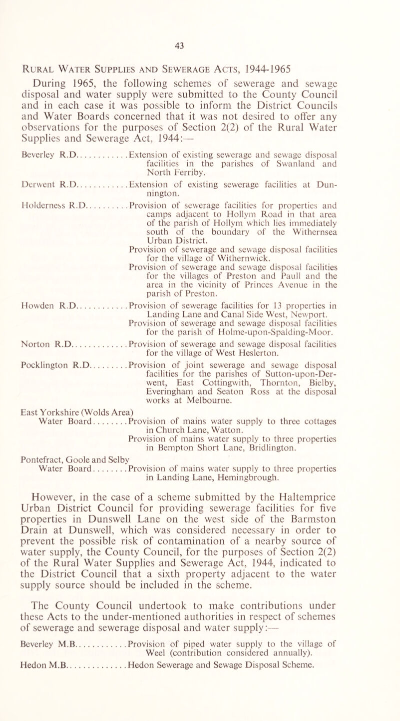 Rural Water Supplies and Sewerage Acts, 1944-1965 During 1965, the following schemes of sewerage and sewage disposal and water supply were submitted to the County Council and in each case it was possible to inform the District Councils and Water Boards concerned that it was not desired to offer any observations for the purposes of Section 2(2) of the Rural Water Supplies and Sewerage Act, 1944:— Beverley R.D Extension of existing sewerage and sewage disposal facilities in the parishes of Swanland and North Ferriby. Derwent R.D Extension of existing sewerage facilities at Dun- nington. Moldcrness R.D Provision of sewerage facilities for properties and camps adjacent to Hollym Road in that area of the parish of Hollym which lies immediately south of the boundary of the Withernsea Urban District. Provision of sewerage and sewage disposal facilities for the village of Withernwick. Provision of sewerage and sewage disposal facilities for the villages of Preston and Pauli and the area in the vicinity of Princes Avenue in the parish of Preston. Howden R.D Provision of sewerage facilities for 13 properties in Landing Lane and Canal Side West, Newport. Provision of sewerage and sewage disposal facilities for the parish of Holme-upon-Spalding-Moor. Norton R.D Provision of sewerage and sewage disposal facilities for the village of West Heslerton. Pocklington R.D Provision of joint sewerage and sewage disposal facilities for the parishes of Sutton-upon-Der- went, East Cottingwith, Thornton, Bielby, Everingham and Seaton Ross at the disposal works at Melbourne. East Yorkshire (Wolds Area) Water Board Provision of mains water supply to three cottages in Church Lane, Watton. Provision of mains water supply to three properties in Bempton Short Lane, Bridlington. Pontefract, Goole and Selby Water Board Provision of mains water supply to three properties in Landing Lane, Hemingbrough. However, in the case of a scheme submitted by the Haltemprice Urban District Council for providing sewerage facilities for five properties in Dunswell Lane on the west side of the Barmston Drain at Dunswell, which was considered necessary in order to prevent the possible risk of contamination of a nearby source of water supply, the County Council, for the purposes of Section 2(2) of the Rural Water Supplies and Sewerage Act, 1944, indicated to the District Council that a sixth property adjacent to the water supply source should be included in the scheme. The County Council undertook to make contributions under these Acts to the under-mentioned authorities in respect of schemes of sewerage and sewerage disposal and water supply;— Beverley M.B Provision of piped water supply to the village of Weel (contribution considered annually). Hedon M.B Hedon Sewerage and Sewage Disposal Scheme.