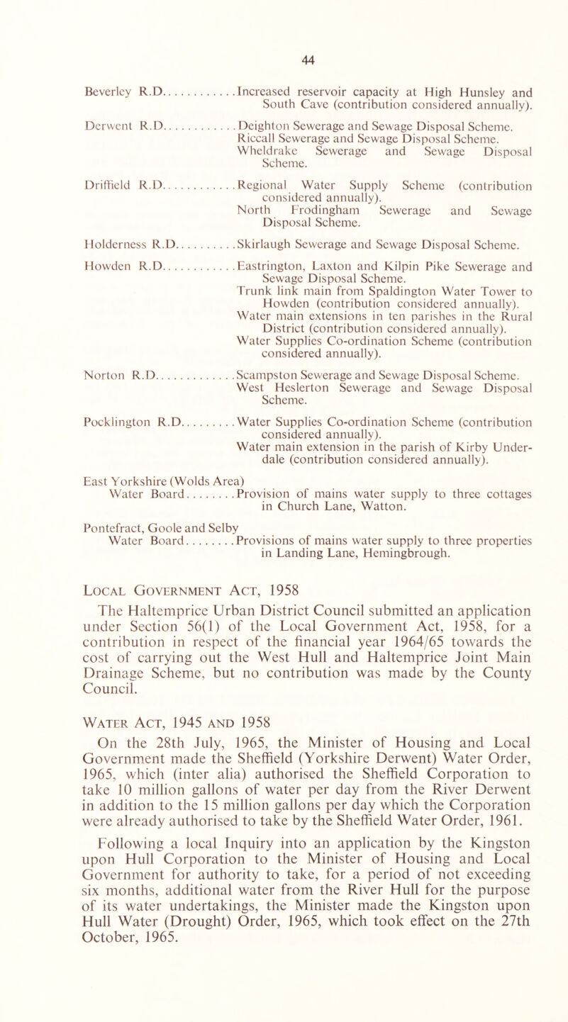 Beverley R.D Increased reservoir capacity at High Hunsley and South Cave (contribution considered annually). Derwent R.D Deighton Sewerage and Sewage Disposal Scheme. Riccall Sewerage and Sewage Disposal Scheme. Wheldrake Sewerage and Sewage Disposal Scheme. Driffield R.D Regional Water Supply Scheme (contribution considered annually). North Frodingham Sewerage and Sewage Disposal Scheme. Holderness R.D Skirlaugh Sewerage and Sewage Disposal Scheme. Howden R.D Eastrington, Laxton and Kilpin Pike Sewerage and Sewage Disposal Scheme. Trunk link main from Spaldington Water Tower to Howden (contribution considered annually). Water main extensions in ten parishes in the Rural District (contribution considered annually). Water Supplies Co-ordination Scheme (contribution considered annually). Norton R.D Scampston Sewerage and Sewage Disposal Scheme. West Heslerton Sewerage and Sewage Disposal Scheme. Pocklington R.D Water Supplies Co-ordination Scheme (contribution considered annually). Water main extension in the parish of Kirby Under- dale (contribution considered annually). East Yorkshire (Wolds Area) Water Board Provision of mains water supply to three cottages in Church Lane, Watton. Pontefract, Goole and Selby Water Board Provisions of mains water supply to three properties in Landing Lane, Hemingbrough. Local Government Act, 1958 The Elaltemprice Urban District Council submitted an application under Section 56(1) of the Local Government Act, 1958, for a contribution in respect of the financial year 1964/65 towards the cost of carrying out the West Hull and Haltemprice Joint Main Drainage Scheme, but no contribution was made by the County Council. Water Act, 1945 and 1958 On the 28th July, 1965, the Minister of Housing and Local Government made the Sheffield (Yorkshire Derwent) Water Order, 1965, which (inter alia) authorised the Sheffield Corporation to take 10 million gallons of water per day from the River Derwent in addition to the 15 million gallons per day which the Corporation were already authorised to take by the Sheffield Water Order, 1961. Following a local Inquiry into an application by the Kingston upon Hull Corporation to the Minister of Housing and Local Government for authority to take, for a period of not exceeding six months, additional water from the River Hull for the purpose of its water undertakings, the Minister made the Kingston upon Hull Water (Drought) Order, 1965, which took effect on the 27th October, 1965.