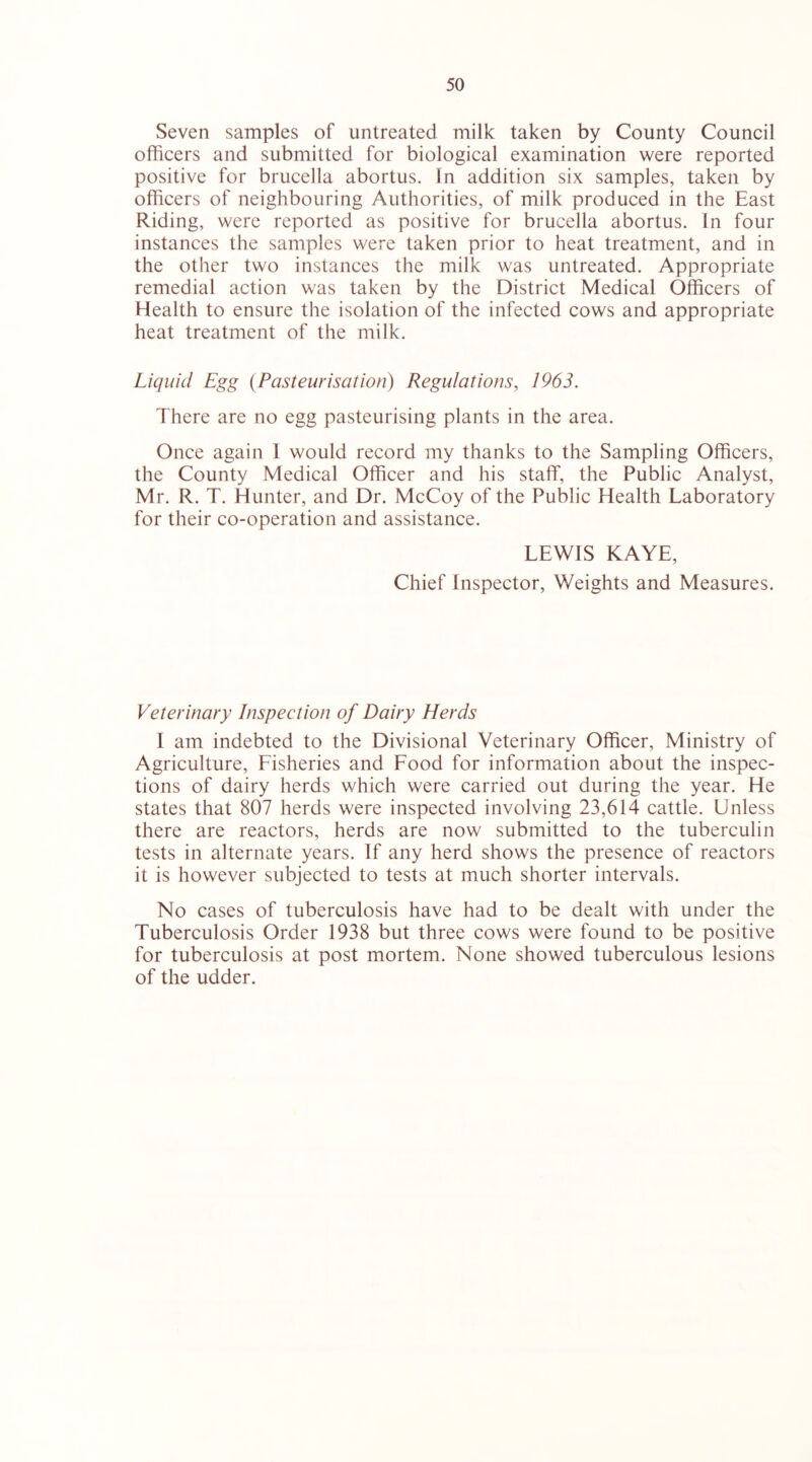 Seven samples of untreated milk taken by County Council officers and submitted for biological examination were reported positive for brucella abortus. In addition six samples, taken by officers of neighbouring Authorities, of milk produced in the East Riding, were reported as positive for brucella abortus. In four instances the samples were taken prior to heat treatment, and in the other two instances the milk was untreated. Appropriate remedial action was taken by the District Medical Officers of Health to ensure the isolation of the infected cows and appropriate heat treatment of the milk. Liquid Egg {Pasteurisation) Regulations, 1963. There are no egg pasteurising plants in the area. Once again 1 would record my thanks to the Sampling Officers, the County Medical Officer and his staff, the Public Analyst, Mr. R. T. Hunter, and Dr. McCoy of the Public Health Laboratory for their co-operation and assistance. LEWIS KAYE, Chief Inspector, Weights and Measures. Veterinary Inspection of Dairy Herds I am indebted to the Divisional Veterinary Officer, Ministry of Agriculture, Fisheries and Food for information about the inspec- tions of dairy herds which were carried out during the year. He states that 807 herds were inspected involving 23,614 cattle. Unless there are reactors, herds are now submitted to the tuberculin tests in alternate years. If any herd shows the presence of reactors it is however subjected to tests at much shorter intervals. No cases of tuberculosis have had to be dealt with under the Tuberculosis Order 1938 but three cows were found to be positive for tuberculosis at post mortem. None showed tuberculous lesions of the udder.