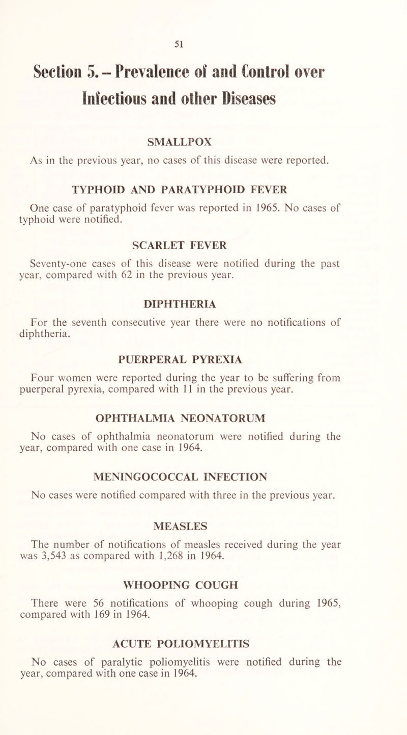 Section 5. - Prevalence of and Control over infectious and other Diseases SMALLPOX As in the previous year, no cases of this disease were reported. TYPHOID AND PARATYPHOID FEVER One case of paratyphoid fever was reported in 1965. No cases of typhoid were notified. SCARLET FEVER Seventy-one cases of this disease were notified during the past year, compared with 62 in the previous year. DIPHTHERIA For the seventh consecutive year there were no notifications of diphtheria. PUERPERAL PYREXIA Four women were reported during the year to be suflfering from puerperal pyrexia, compared with 11 in the previous year. OPHTHALMIA NEONATORUM No cases of ophthalmia neonatorum were notified during the year, compared with one case in 1964. MENINGOCOCCAL INFECTION No cases were notified compared with three in the previous year. MEASLES The number of notifications of measles received during the year was 3,543 as compared with 1,268 in 1964. WHOOPING COUGH There were 56 notifications of whooping cough during 1965, compared with 169 in 1964. ACUTE POLIOMYELITIS No cases of paralytic poliomyelitis were notified during the year, compared with one case in 1964,
