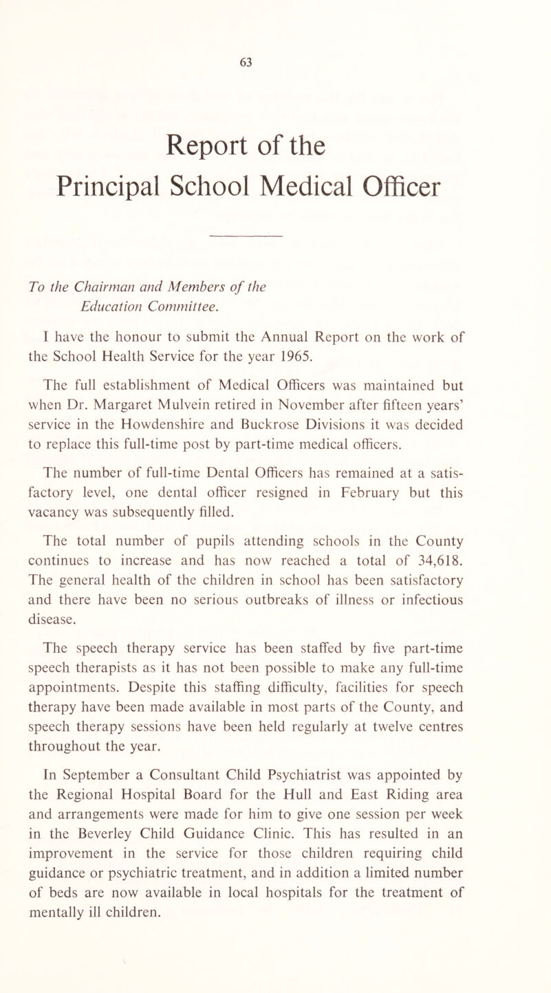 Report of the Principal School Medical Officer To the Chairman and Members of the Education Committee. I have the honour to submit the Annual Report on the work of the School Health Service for the year 1965. The full establishment of Medical Officers was maintained but when Dr. Margaret Mulvein retired in November after fifteen years’ service in the Howdenshire and Buckrose Divisions it was decided to replace this full-time post by part-time medical officers. The number of full-time Dental Officers has remained at a satis- factory level, one dental officer resigned in February but this vacancy was subsequently filled. The total number of pupils attending schools in the County continues to increase and has now reached a total of 34,618. The general health of the children in school has been satisfactory and there have been no serious outbreaks of illness or infectious disease. The speech therapy service has been staffed by five part-time speech therapists as it has not been possible to make any full-time appointments. Despite this staffing difficulty, facilities for speech therapy have been made available in most parts of the County, and speech therapy sessions have been held regularly at twelve centres throughout the year. In September a Consultant Child Psychiatrist was appointed by the Regional Hospital Board for the Hull and East Riding area and arrangements were made for him to give one session per week in the Beverley Child Guidance Clinic. This has resulted in an improvement in the service for those children requiring child guidance or psychiatric treatment, and in addition a limited number of beds are now available in local hospitals for the treatment of mentally ill children.