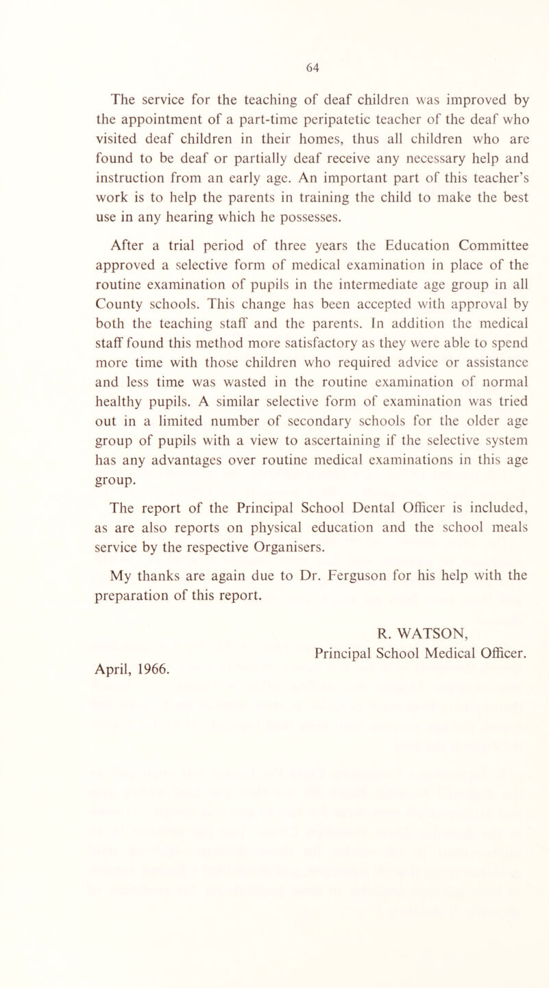 The service for the teaching of deaf children was improved by the appointment of a part-time peripatetic teacher of the deaf who visited deaf children in their homes, thus all children who are found to be deaf or partially deaf receive any necessary help and instruction from an early age. An important part of this teacher’s work is to help the parents in training the child to make the best use in any hearing which he possesses. After a trial period of three years the Education Committee approved a selective form of medical examination in place of the routine examination of pupils in the intermediate age group in all County schools. This change has been accepted with approval by both the teaching staff and the parents. In addition the medical staff found this method more satisfactory as they w'ere able to spend more time with those children who required advice or assistance and less time was wasted in the routine examination of normal healthy pupils. A similar selective form of examination was tried out in a limited number of secondary schools for the older age group of pupils with a view to ascertaining if the selective system has any advantages over routine medical examinations in this age group. The report of the Principal School Dental Officer is included, as are also reports on physical education and the school meals service by the respective Organisers. My thanks are again due to Dr. Ferguson for his help with the preparation of this report. April, 1966. R. WATSON, Principal School Medical Officer.