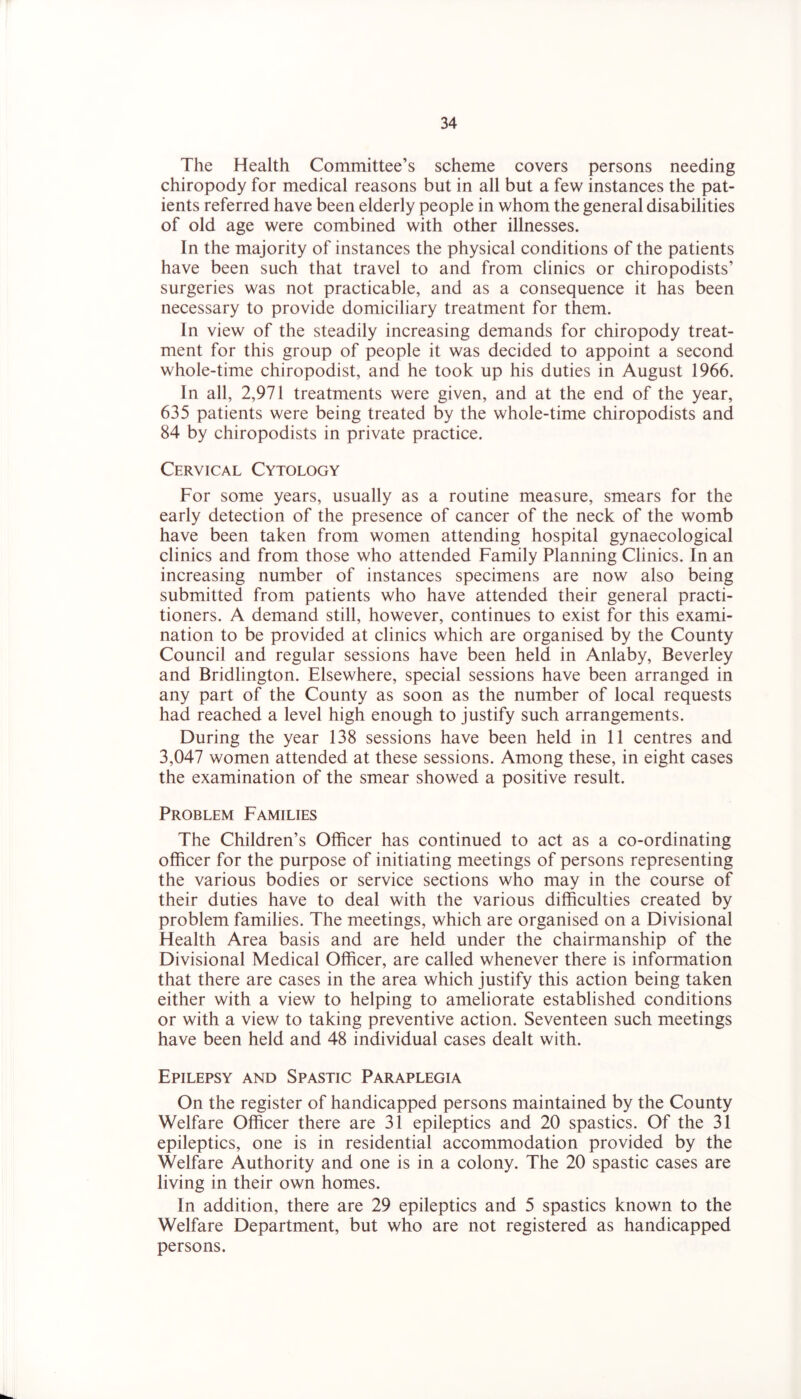 The Health Committee’s scheme covers persons needing chiropody for medical reasons but in all but a few instances the pat- ients referred have been elderly people in whom the general disabilities of old age were combined with other illnesses. In the majority of instances the physical conditions of the patients have been such that travel to and from clinics or chiropodists’ surgeries was not practicable, and as a consequence it has been necessary to provide domiciliary treatment for them. In view of the steadily increasing demands for chiropody treat- ment for this group of people it was decided to appoint a second whole-time chiropodist, and he took up his duties in August 1966. In all, 2,971 treatments were given, and at the end of the year, 635 patients were being treated by the whole-time chiropodists and 84 by chiropodists in private practice. Cervical Cytology For some years, usually as a routine measure, smears for the early detection of the presence of cancer of the neck of the womb have been taken from women attending hospital gynaecological clinics and from those who attended Family Planning Clinics. In an increasing number of instances specimens are now also being submitted from patients who have attended their general practi- tioners. A demand still, however, continues to exist for this exami- nation to be provided at clinics which are organised by the County Council and regular sessions have been held in Anlaby, Beverley and Bridlington. Elsewhere, special sessions have been arranged in any part of the County as soon as the number of local requests had reached a level high enough to justify such arrangements. During the year 138 sessions have been held in 11 centres and 3,047 women attended at these sessions. Among these, in eight cases the examination of the smear showed a positive result. Problem Families The Children’s Officer has continued to act as a co-ordinating officer for the purpose of initiating meetings of persons representing the various bodies or service sections who may in the course of their duties have to deal with the various difficulties created by problem families. The meetings, which are organised on a Divisional Health Area basis and are held under the chairmanship of the Divisional Medical Officer, are called whenever there is information that there are cases in the area which justify this action being taken either with a view to helping to ameliorate established conditions or with a view to taking preventive action. Seventeen such meetings have been held and 48 individual cases dealt with. Epilepsy and Spastic Paraplegia On the register of handicapped persons maintained by the County Welfare Officer there are 31 epileptics and 20 spastics. Of the 31 epileptics, one is in residential accommodation provided by the Welfare Authority and one is in a colony. The 20 spastic cases are living in their own homes. In addition, there are 29 epileptics and 5 spastics known to the Welfare Department, but who are not registered as handicapped persons.