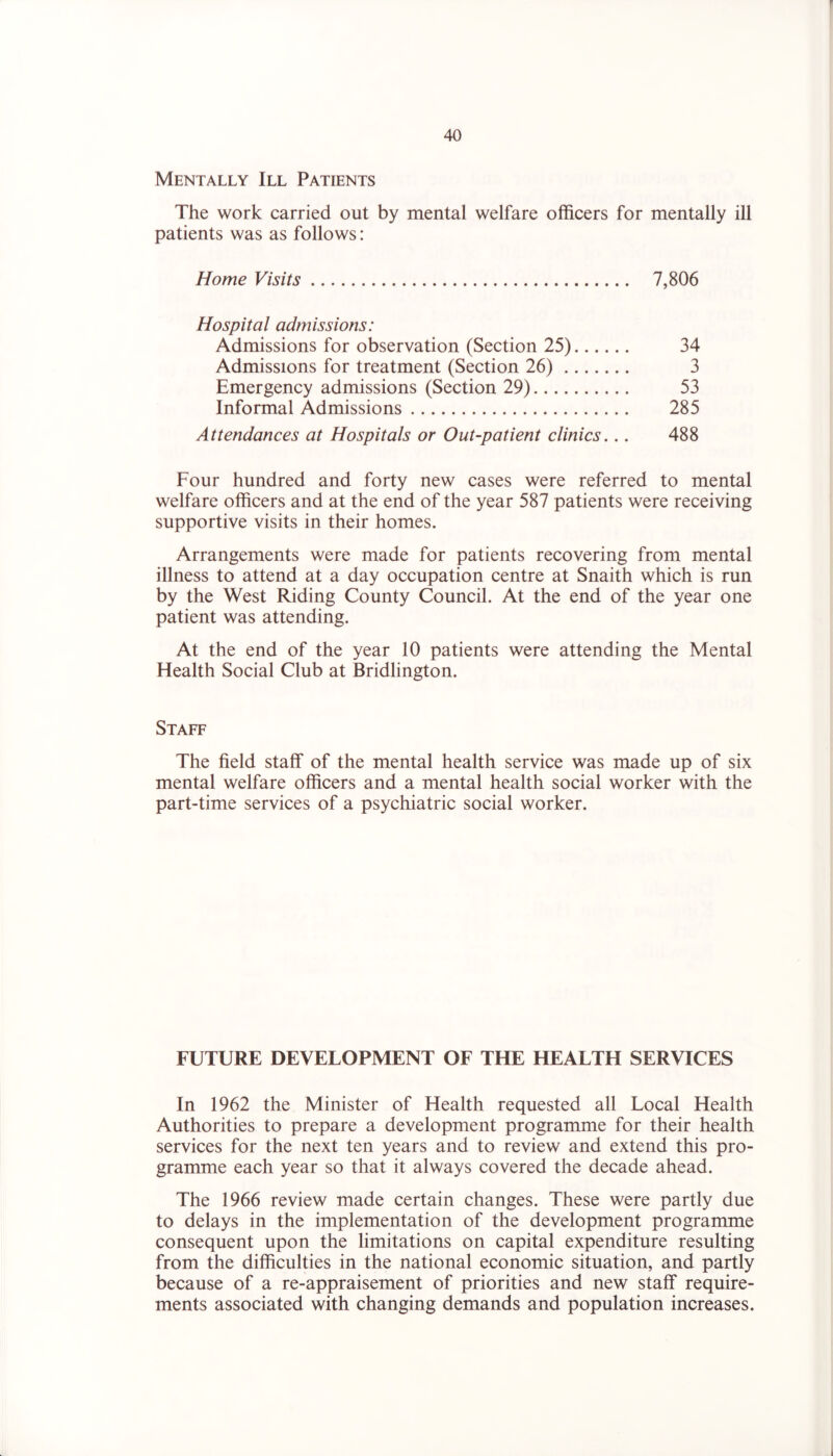Mentally III Patients The work carried out by mental welfare officers for mentally ill patients was as follows: Home Visits 7,806 Hospital admissions: Admissions for observation (Section 25) 34 Admissions for treatment (Section 26) 3 Emergency admissions (Section 29) 53 Informal Admissions 285 Attendances at Hospitals or Out-patient clinics... 488 Four hundred and forty new cases were referred to mental welfare officers and at the end of the year 587 patients were receiving supportive visits in their homes. Arrangements were made for patients recovering from mental illness to attend at a day occupation centre at Snaith which is run by the West Riding County Council. At the end of the year one patient was attending. At the end of the year 10 patients were attending the Mental Health Social Club at Bridlington. Staff The field staff of the mental health service was made up of six mental welfare officers and a mental health social worker with the part-time services of a psychiatric social worker. FUTURE DEVELOPMENT OF THE HEALTH SERVICES In 1962 the Minister of Health requested all Local Health Authorities to prepare a development programme for their health services for the next ten years and to review and extend this pro- gramme each year so that it always covered the decade ahead. The 1966 review made certain changes. These were partly due to delays in the implementation of the development programme consequent upon the limitations on capital expenditure resulting from the difficulties in the national economic situation, and partly because of a re-appraisement of priorities and new staff require- ments associated with changing demands and population increases.