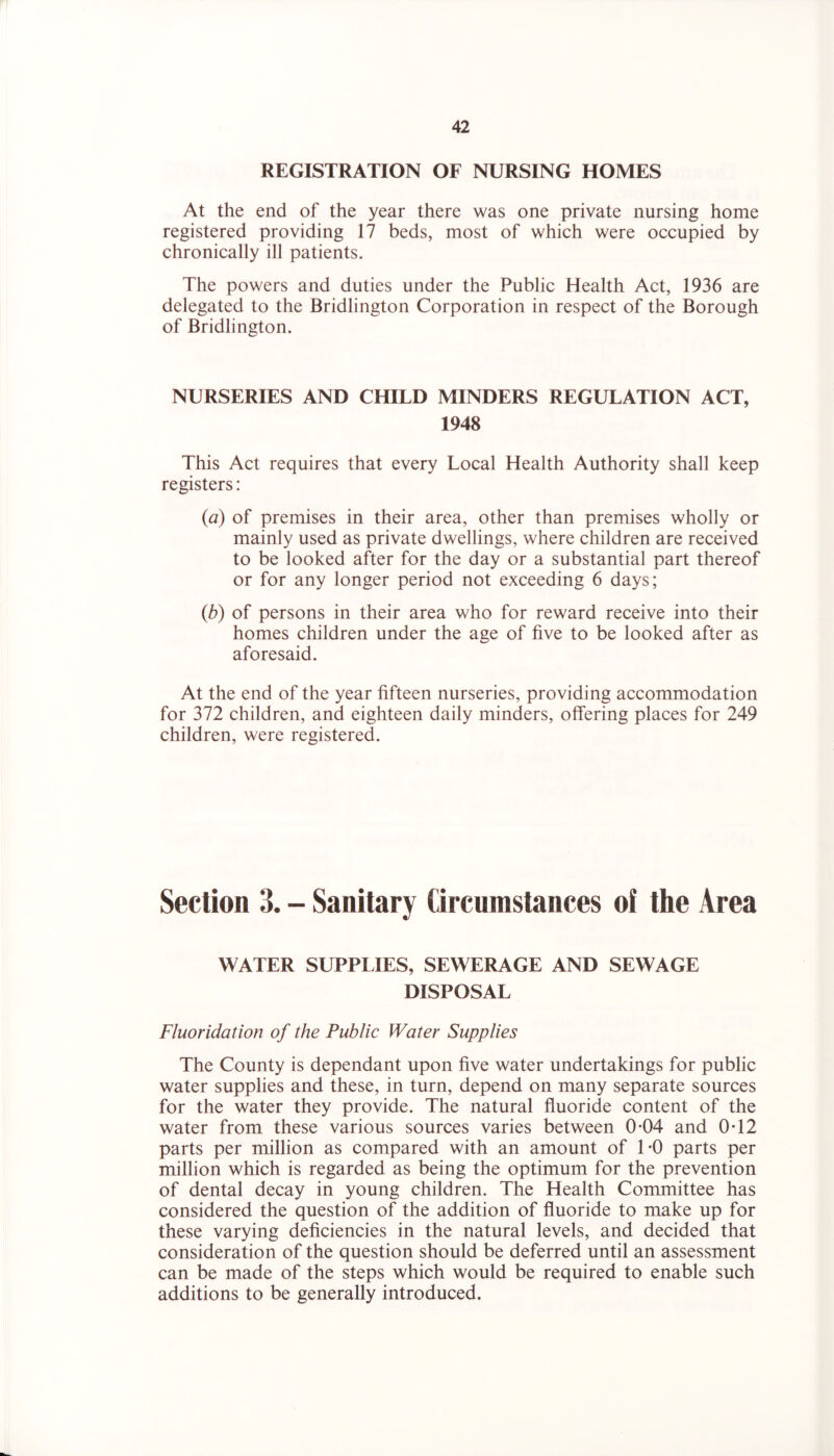 REGISTRATION OF NURSING HOMES At the end of the year there was one private nursing home registered providing 17 beds, most of which were occupied by chronically ill patients. The powers and duties under the Public Health Act, 1936 are delegated to the Bridlington Corporation in respect of the Borough of Bridlington. NURSERIES AND CHILD MINDERS REGULATION ACT, 1948 This Act requires that every Local Health Authority shall keep registers: {a) of premises in their area, other than premises wholly or mainly used as private dwellings, where children are received to be looked after for the day or a substantial part thereof or for any longer period not exceeding 6 days; {b) of persons in their area who for reward receive into their homes children under the age of five to be looked after as aforesaid. At the end of the year fifteen nurseries, providing accommodation for 372 children, and eighteen daily minders, offering places for 249 children, were registered. Section 3. - Sanitary Circumstances of the Area WATER SUPPLIES, SEWERAGE AND SEWAGE DISPOSAL Fluoridation of the Public Water Supplies The County is dependant upon five water undertakings for public water supplies and these, in turn, depend on many separate sources for the water they provide. The natural fluoride content of the water from these various sources varies between 0*04 and 0T2 parts per million as compared with an amount of 1-0 parts per million which is regarded as being the optimum for the prevention of dental decay in young children. The Health Committee has considered the question of the addition of fluoride to make up for these varying deficiencies in the natural levels, and decided that consideration of the question should be deferred until an assessment can be made of the steps which would be required to enable such additions to be generally introduced.