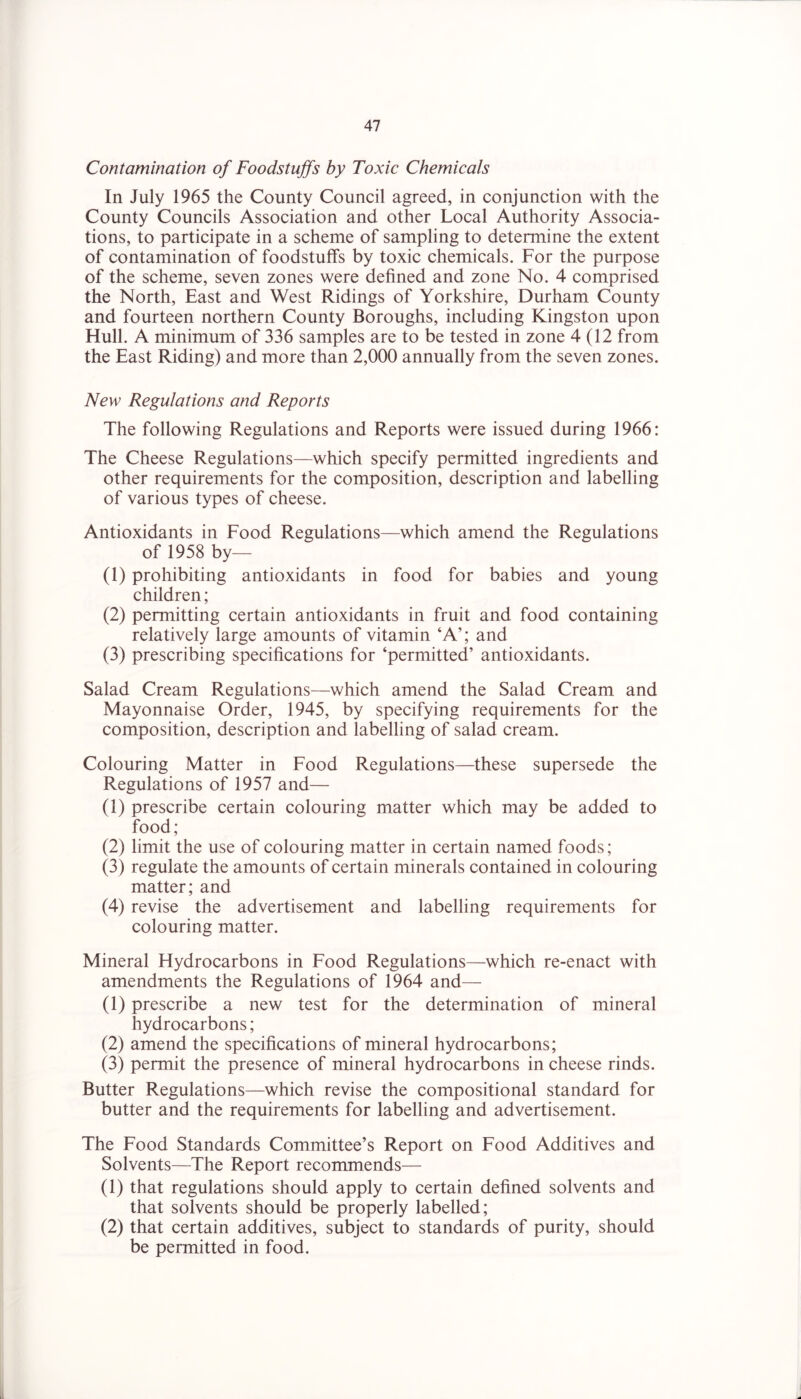 Contamination of Foodstuffs by Toxic Chemicals In July 1965 the County Council agreed, in conjunction with the County Councils Association and other Local Authority Associa- tions, to participate in a scheme of sampling to determine the extent of contamination of foodstuffs by toxic chemicals. For the purpose of the scheme, seven zones were defined and zone No. 4 comprised the North, East and West Ridings of Yorkshire, Durham County and fourteen northern County Boroughs, including Kingston upon Hull. A minimum of 336 samples are to be tested in zone 4(12 from the East Riding) and more than 2,000 annually from the seven zones. New Regulations and Reports The following Regulations and Reports were issued during 1966: The Cheese Regulations—which specify permitted ingredients and other requirements for the composition, description and labelling of various types of cheese. Antioxidants in Food Regulations—which amend the Regulations of 1958 by— (1) prohibiting antioxidants in food for babies and young children; (2) permitting certain antioxidants in fruit and food containing relatively large amounts of vitamin ‘A’; and (3) prescribing specifications for ‘permitted’ antioxidants. Salad Cream Regulations—which amend the Salad Cream and Mayonnaise Order, 1945, by specifying requirements for the composition, description and labelling of salad cream. Colouring Matter in Food Regulations—these supersede the Regulations of 1957 and— (1) prescribe certain colouring matter which may be added to food; (2) limit the use of colouring matter in certain named foods; (3) regulate the amounts of certain minerals contained in colouring matter; and (4) revise the advertisement and labelling requirements for colouring matter. Mineral Hydrocarbons in Food Regulations—which re-enact with amendments the Regulations of 1964 and— (1) prescribe a new test for the determination of mineral hydrocarbons; (2) amend the specifications of mineral hydrocarbons; (3) permit the presence of mineral hydrocarbons in cheese rinds. Butter Regulations—which revise the compositional standard for butter and the requirements for labelling and advertisement. The Food Standards Committee’s Report on Food Additives and Solvents—The Report recommends— (1) that regulations should apply to certain defined solvents and that solvents should be properly labelled; (2) that certain additives, subject to standards of purity, should be permitted in food.