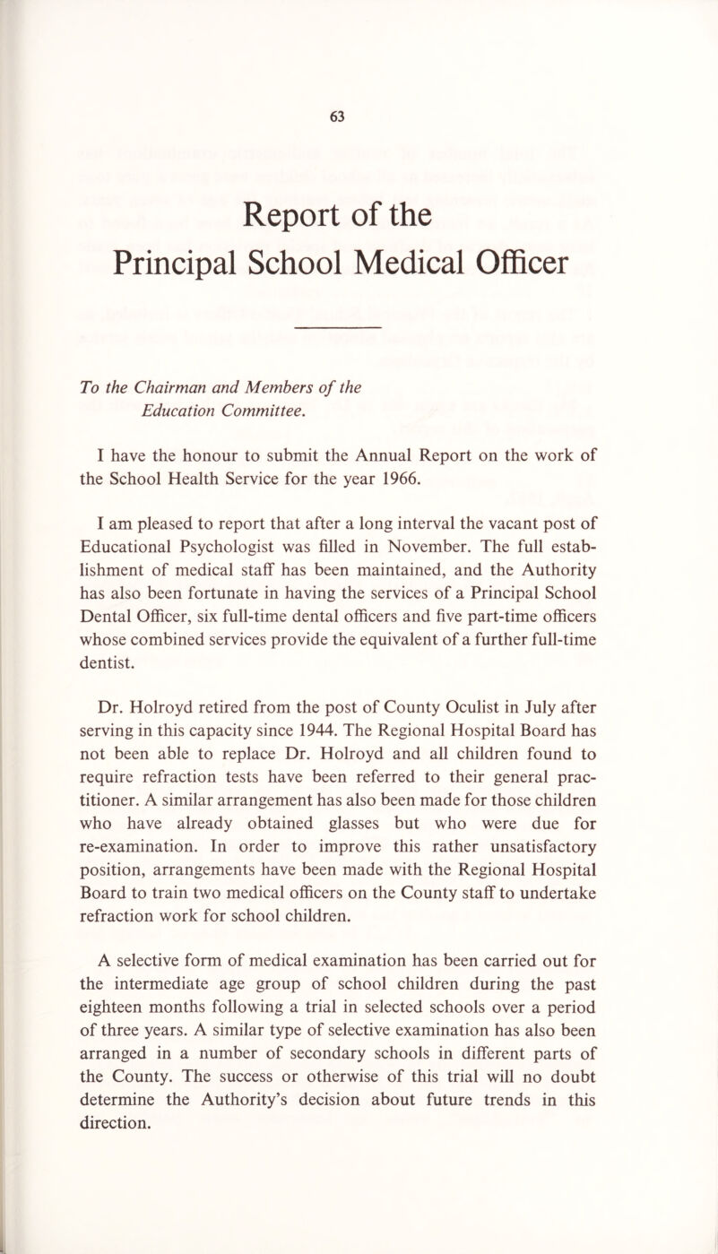 Report of the Principal School Medical Officer To the Chairman and Members of the Education Committee. I have the honour to submit the Annual Report on the work of the School Health Service for the year 1966. I am pleased to report that after a long interval the vacant post of Educational Psychologist was filled in November. The full estab- lishment of medical staff has been maintained, and the Authority has also been fortunate in having the services of a Principal School Dental Officer, six full-time dental officers and five part-time officers whose combined services provide the equivalent of a further full-time dentist. Dr. Holroyd retired from the post of County Oculist in July after serving in this capacity since 1944. The Regional Hospital Board has not been able to replace Dr. Holroyd and all children found to require refraction tests have been referred to their general prac- titioner. A similar arrangement has also been made for those children who have already obtained glasses but who were due for re-examination. In order to improve this rather unsatisfactory position, arrangements have been made with the Regional Hospital Board to train two medical officers on the County staff to undertake refraction work for school children. A selective form of medical examination has been carried out for the intermediate age group of school children during the past eighteen months following a trial in selected schools over a period of three years. A similar type of selective examination has also been arranged in a number of secondary schools in different parts of the County. The success or otherwise of this trial will no doubt determine the Authority’s decision about future trends in this direction. i.