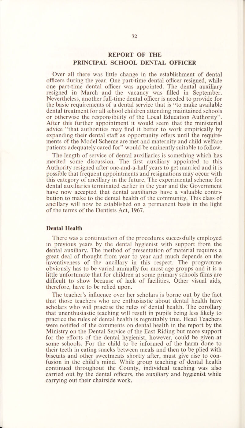 REPORT OF THE PRINCIPAL SCHOOL DENTAL OFFICER Over all there was little change in the establishment of dental officers during the year. One part-time dental officer resigned, while one part-time dental officer was appointed. The dental auxiliary resigned in March and the vacancy was filled in September. Nevertheless, another full-time dental officer is needed to provide for the basic requirements of a dental service that is “to make available dental treatment for all school children attending maintained schools or otherwise the responsibility of the Local Education Authority”. After this further appointment it would seem that the ministerial advice “that authorities may find it better to work empirically by expanding their dental staff as opportunity offers until the require- ments of the Model Scheme are met and maternity and child welfare patients adequately cared for” would be eminently suitable to follow. The length of service of dental auxiliaries is something which has merited some discussion. The first auxiliary appointed to this Authority resigned after one-and-a-half years to get married and it is possible that frequent appointments and resignations may occur with this category of ancillary in the future. The experimental scheme for dental auxiliaries terminated earlier in the year and the Government have now accepted that dental auxiliaries have a valuable contri- bution to make to the dental health of the community. This class of ancillary will now be established on a permanent basis in the light of the terms of the Dentists Act, 1967. Dental Health There was a continuation of the procedures successfully employed in previous years by the dental hygienist with support from the dental auxiliary. The method of presentation of material requires a great deal of thought from year to year and much depends on the inventiveness of the ancillary in this respect. The programme obviously has to be varied annually for most age groups and it is a little unfortunate that for children at some primary schools films are difficult to show because of lack of facilities. Other visual aids, therefore, have to be relied upon. The teacher’s influence over her scholars is borne out by the fact that those teachers who are enthusiastic about dental health have scholars who will practise the rules of dental health. The corollary that unenthusiastic teaching will result in pupils being less likely to practice the rules of dental health is regrettably true. Head Teachers were notified of the comments on dental health in the report by the Ministry on the Dental Service of the East Riding but more support for the efforts of the dental hygienist, however, could be given at some schools. For the child to be informed of the harm done to their teeth in eating snacks between meals and then to be plied with biscuits and other sweetmeats shortly after, must give rise to con- fusion in the child’s mind. While group teaching of dental health continued throughout the County, individual teaching was also carried out by the dental officers, the auxiliary and hygienist while carrying out their chairside work.
